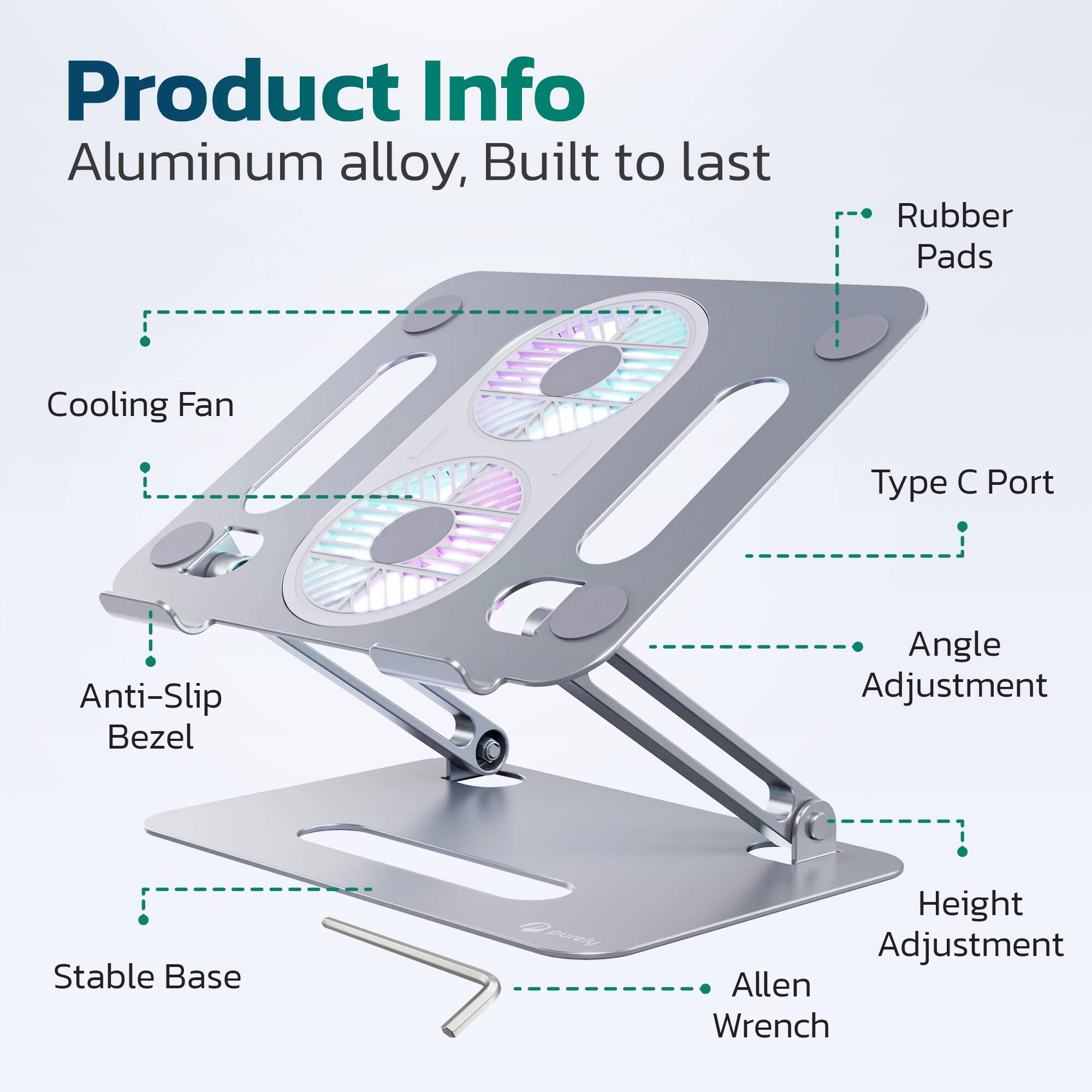 Product Info  
Aluminum alloy, Built to last  

- Cooling Fan  
- Anti-Slip Bezel  
- Stable Base  
- Rubber Pads  
- Type C Port  
- Angle Adjustment  
- Height Adjustment  
- Allen Wrench