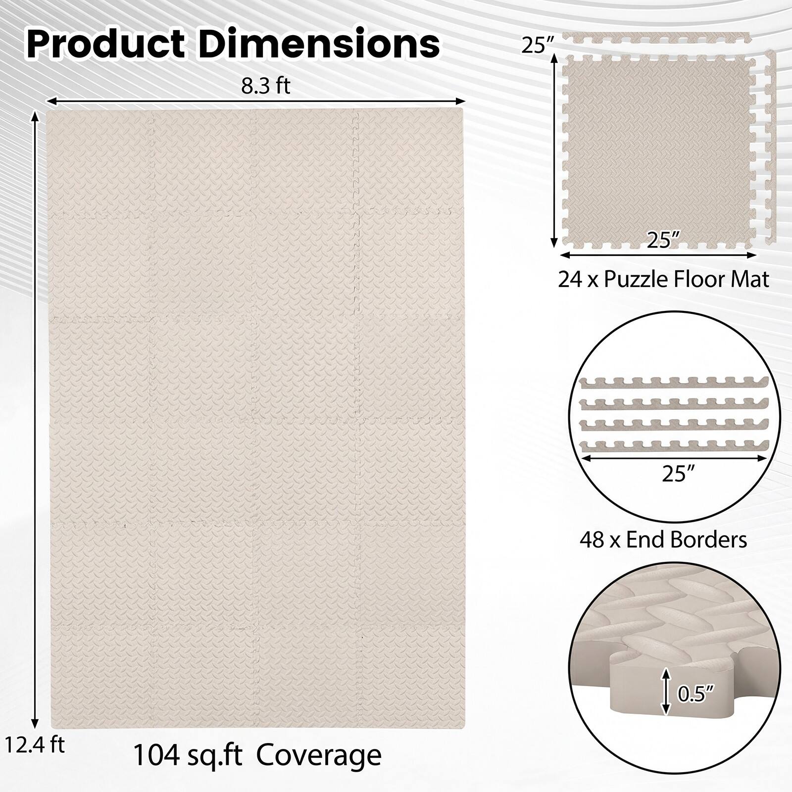 Product Dimensions: 8.3 ft x 12.4 ft  
25" x 25" Puzzle Floor Mat  
48 x End Borders (0.5" thick)  
104 sq.ft Coverage