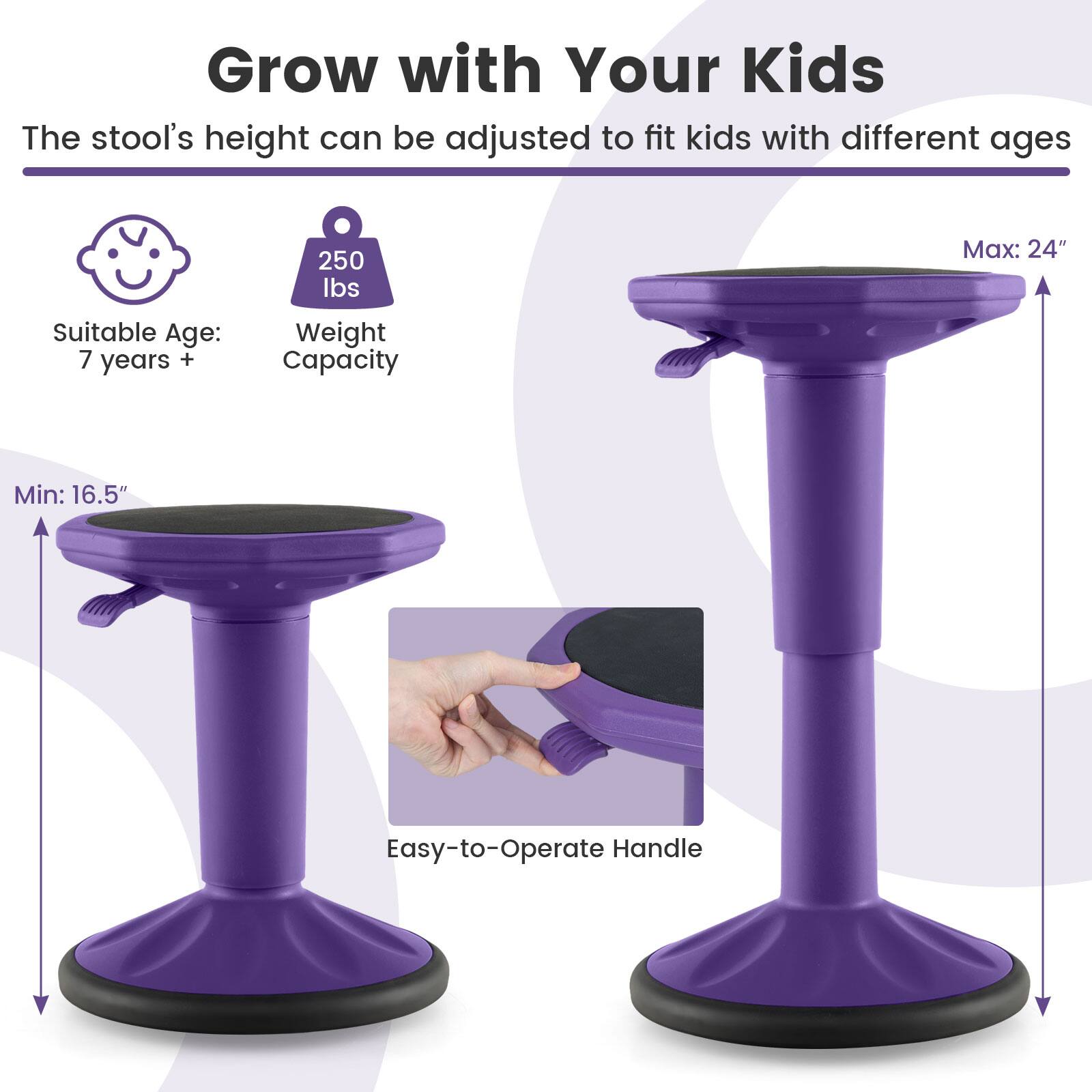 Grow with Your Kids  
The stool's height can be adjusted to fit kids with different ages  

Suitable Age: 7 years +  
Weight Capacity: 250 lbs  
Min: 16.5"  
Max: 24"  
Easy-to-Operate Handle