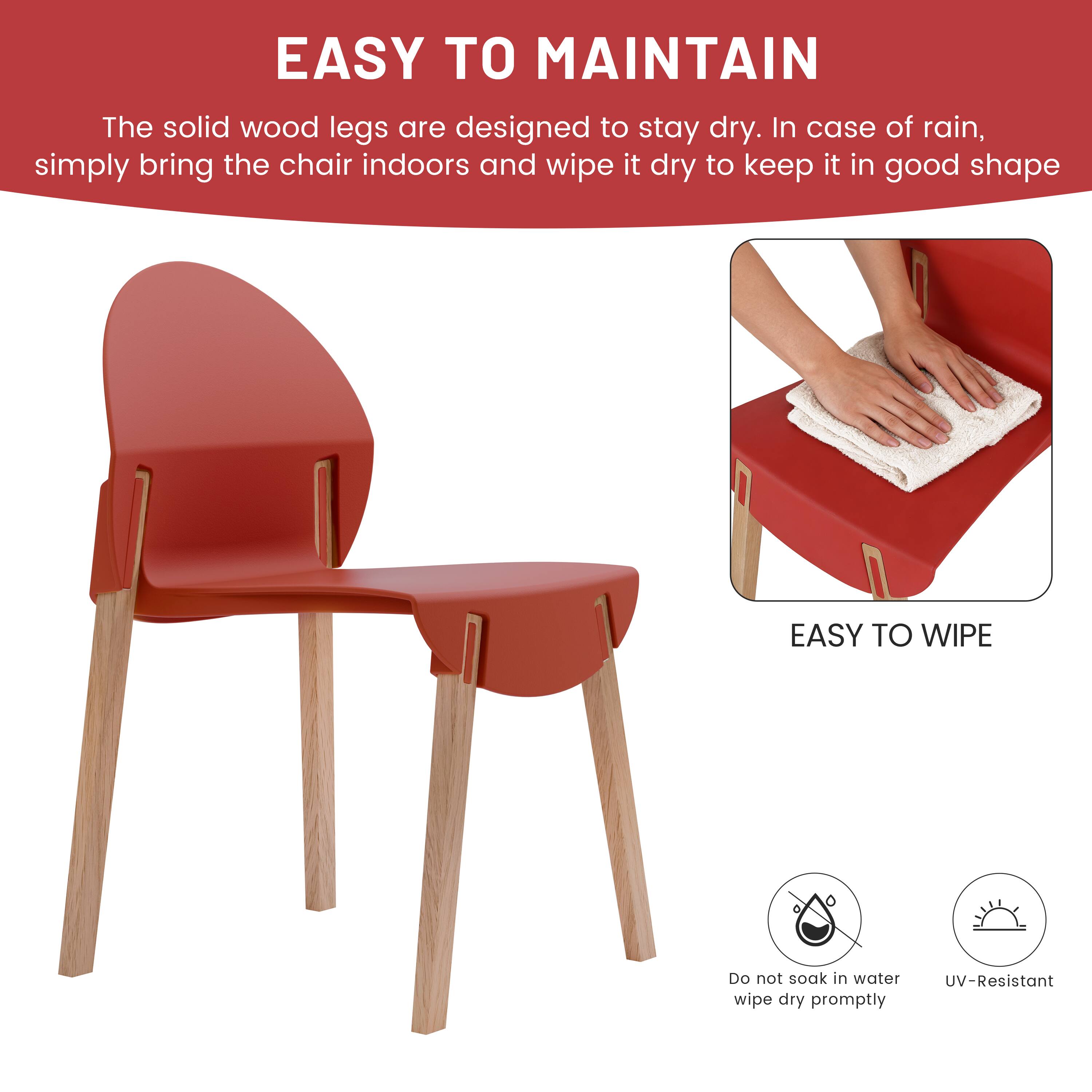 EASY TO MAINTAIN  
The solid wood legs are designed to stay dry. In case of rain, simply bring the chair indoors and wipe it dry to keep it in good shape.

EASY TO WIPE  
Do not soak in water. Wipe dry promptly.  
UV-Resistant