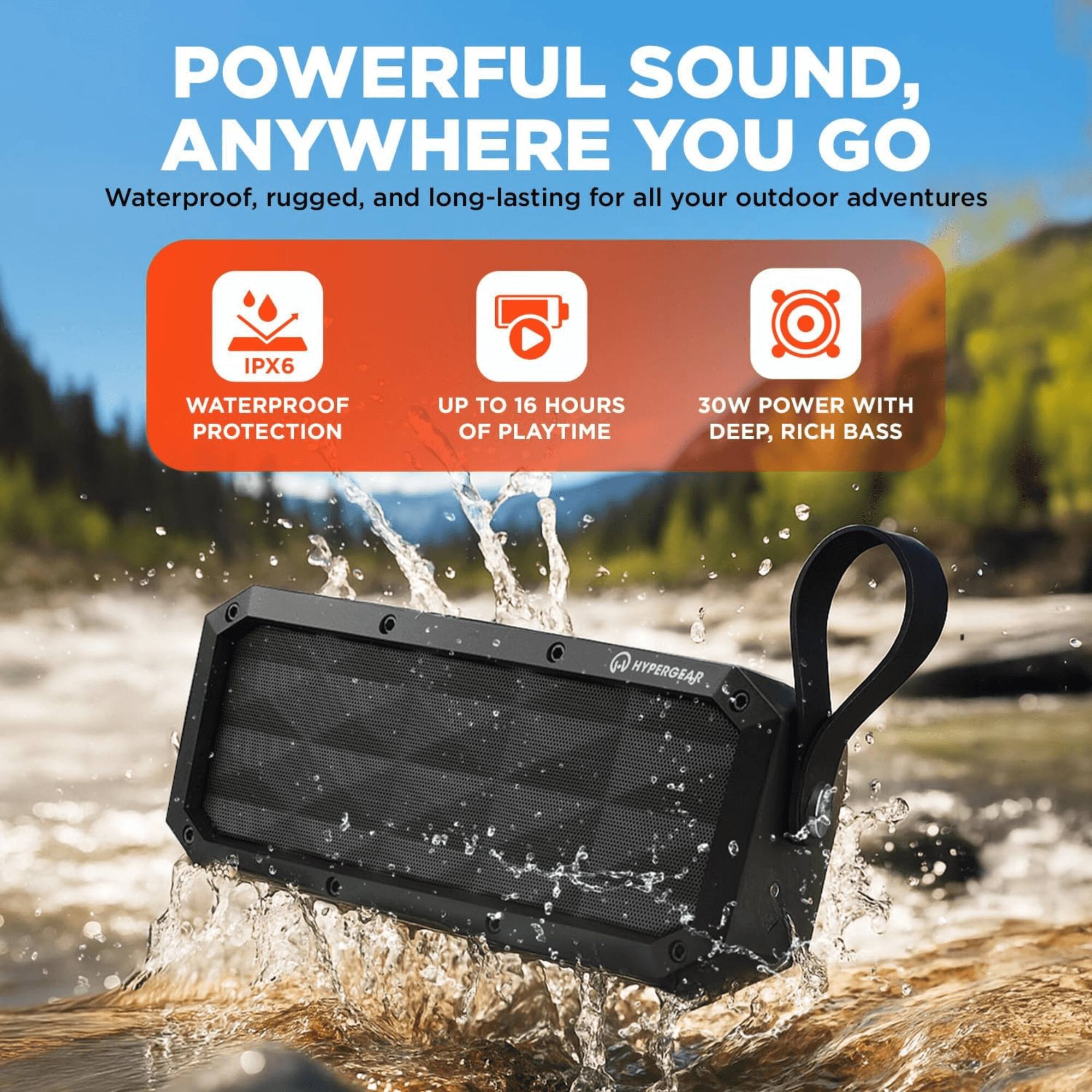 POWERFUL SOUND, ANYWHERE YOU GO  
Waterproof, rugged, and long-lasting for all your outdoor adventures  

- IPX6 WATERPROOF PROTECTION  
- UP TO 16 HOURS OF PLAYTIME  
- 30W POWER WITH DEEP, RICH BASS  

HYPERGEAR