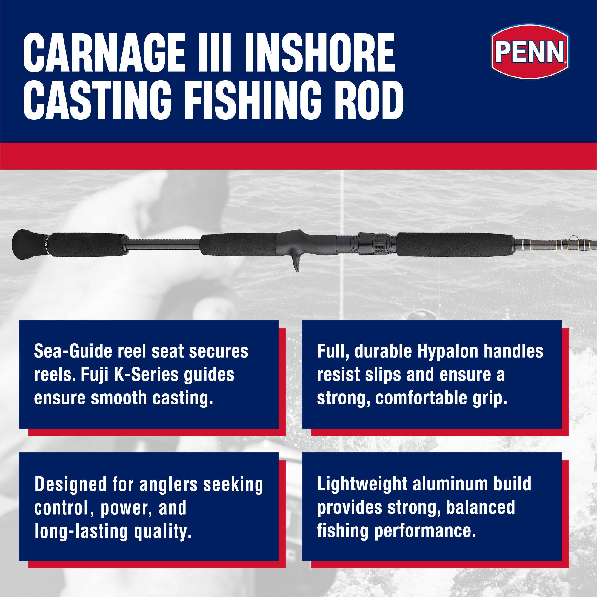 CARNAGE III INSHORE CASTING FISHING ROD

PENN

Sea-Guide reel seat secures reels. Fuji K-Series guides ensure smooth casting.

Full, durable Hypalon handles resist slips and ensure a strong, comfortable grip.

Designed for anglers seeking control, power, and long-lasting quality.

Lightweight aluminum build provides strong, balanced fishing performance.