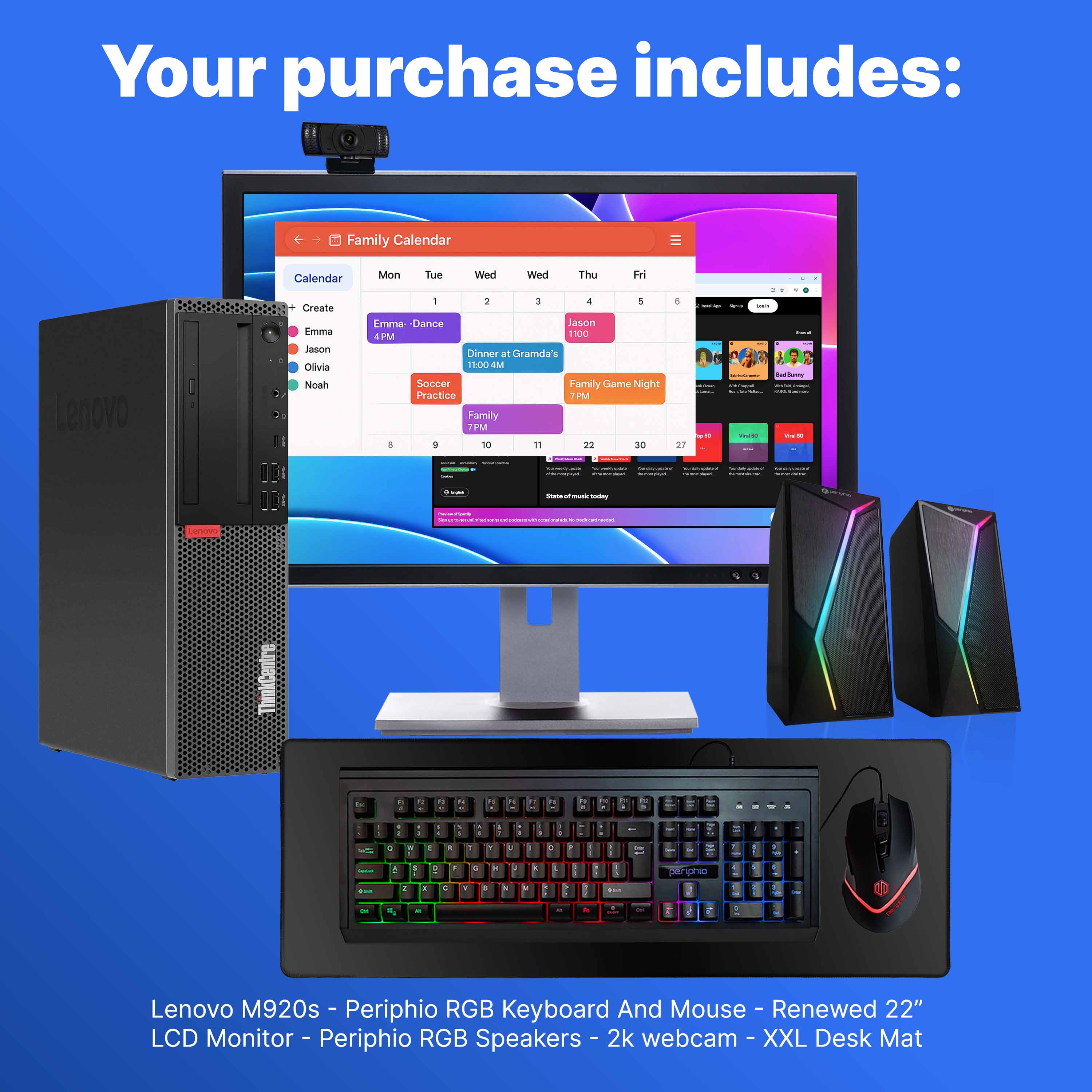 Your purchase includes:

- Lenovo M920s
- Periphio RGB Keyboard And Mouse
- Renewed 22" LCD Monitor
- Periphio RGB Speakers
- 2k webcam
- XXL Desk Mat

Family Calendar:
- Create
- Emma - Dance 4PM
- Jason
- Olivia
- Noah

Mon Tue Wed Thu Fri
1 2 3 4 5 6

- Emma - Dance 4PM
- Dinner at Grandma's 11:00AM
- Soccer Practice 7PM
- Family Game Night 7PM

State of the music today