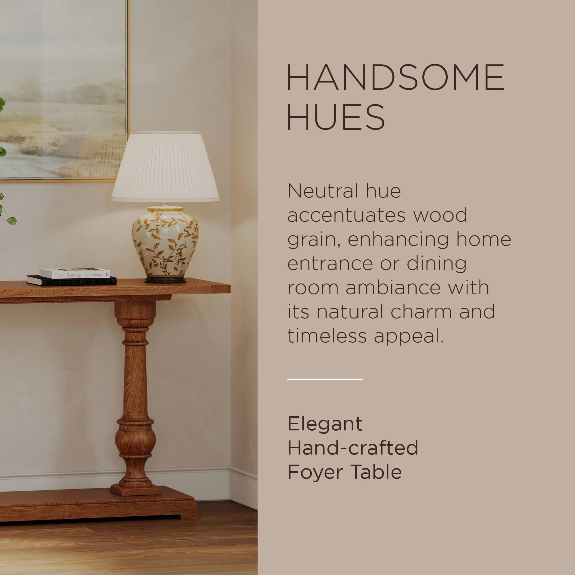 HANDSOME HUES

Neutral hue accentuates wood grain, enhancing home entrance or dining room ambiance with its natural charm and timeless appeal.

Elegant Hand-crafted Foyer Table