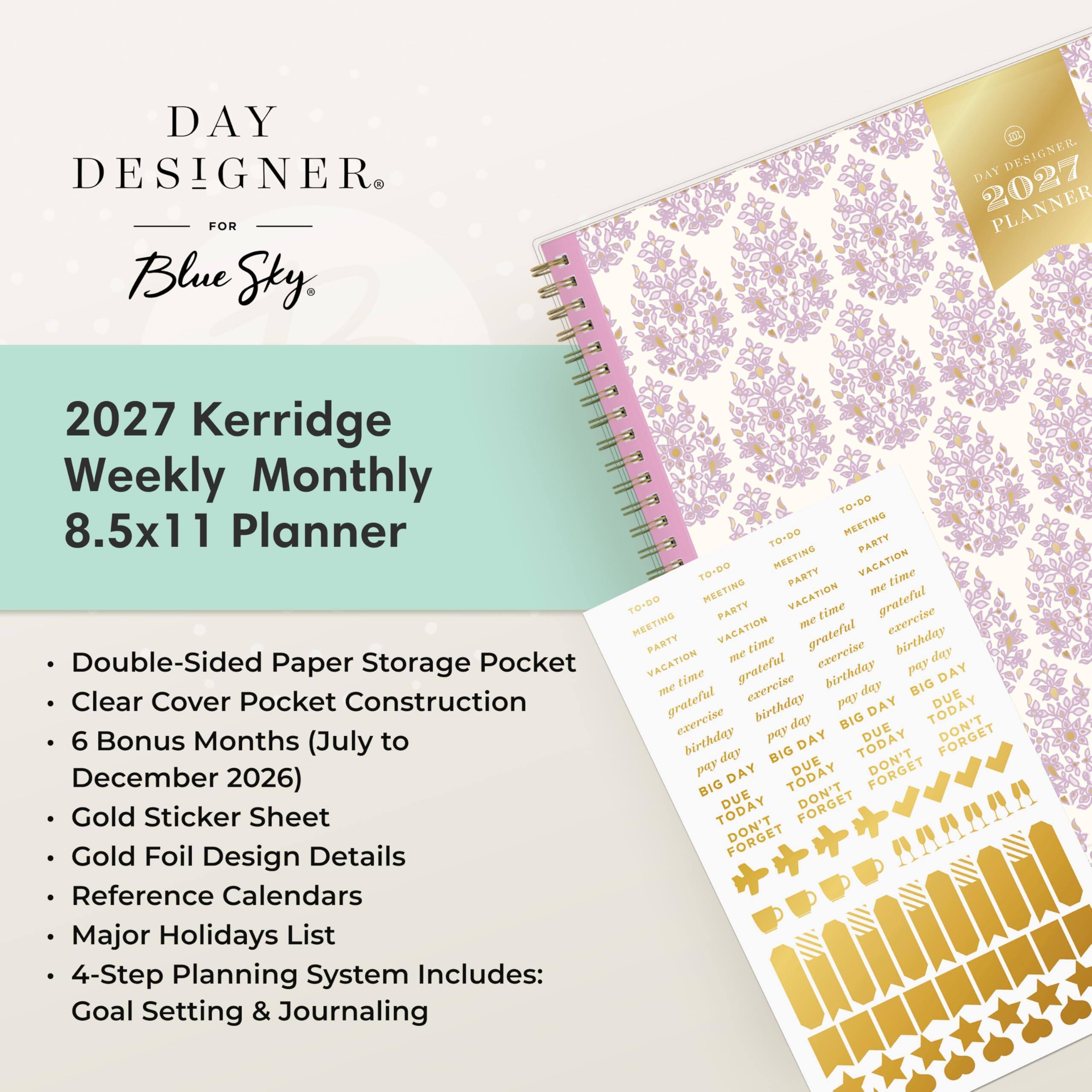DAY DESIGNER® FOR Blue Sky®

2027 Kerridge Weekly Monthly 8.5x11 Planner

- Double-Sided Paper Storage Pocket
- Clear Cover Pocket Construction
- 6 Bonus Months (July to December 2026)
- Gold Sticker Sheet
- Gold Foil Design Details
- Reference Calendars
- Major Holidays List
- 4-Step Planning System Includes: Goal Setting & Journaling

TO-DO MEETING PARTY VACATION time MEETING VACATION me TO-DO MEETING PARTY me time grateful exercise PARTY VACATION time grateful birthday VACATION me grateful exercise birthday pay day DAY me time exercise day BIG grateful birthday pay DAY TODAY DUE exercise day BIG DUE DON'T birthday pay DAY TODAY day BIG DUE DON'T pay DAY TODAY BIG DUE TODAY DON'T FORGET