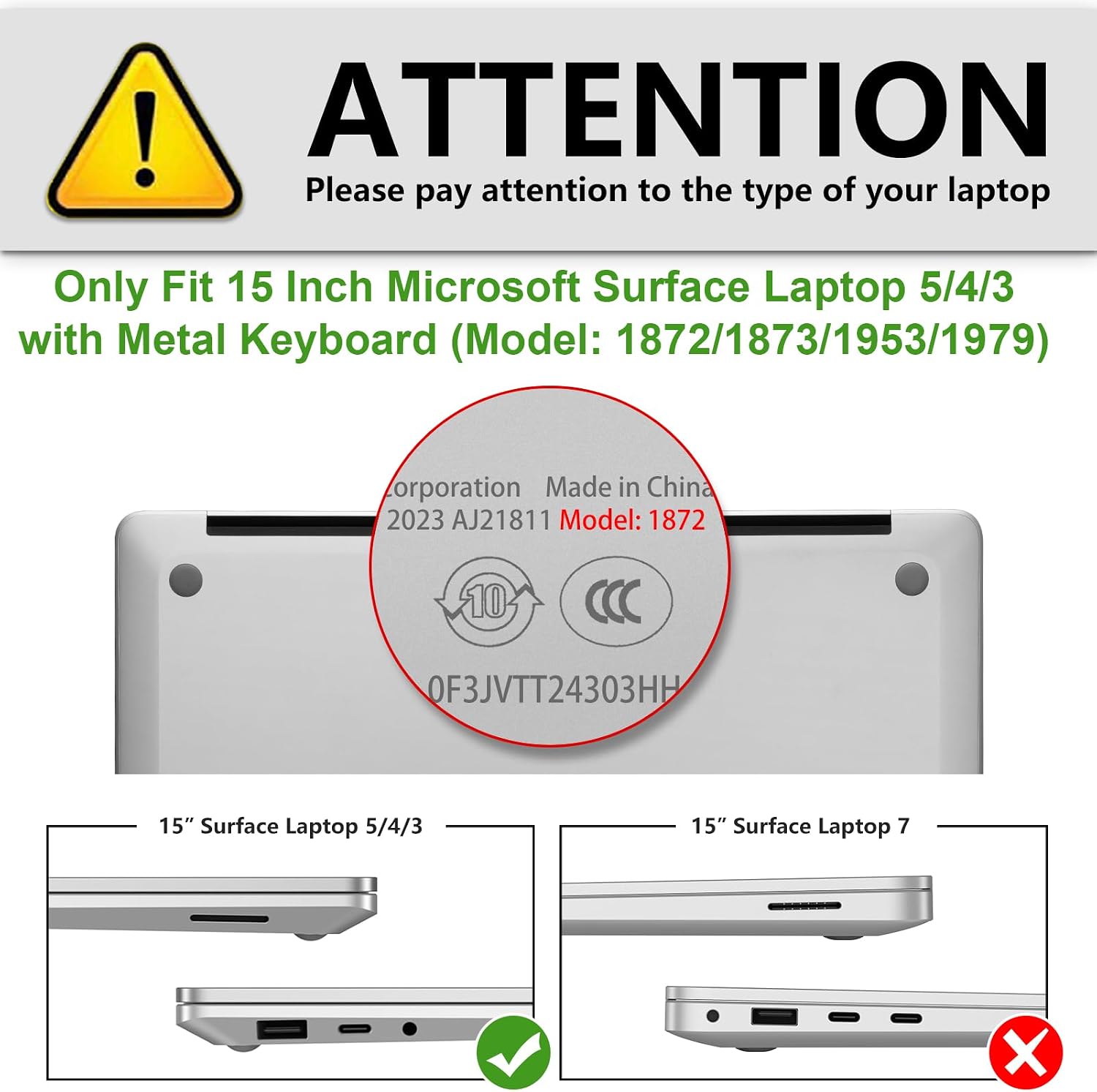 ! ATTENTION  
Please pay attention to the type of your laptop  

Only Fit 15 Inch Microsoft Surface Laptop 5/4/3 with Metal Keyboard (Model: 1872/1873/1953/1979)  

Corporation Made in China 2023 AJ21811 Model: 1872  
10  
0F3JVTT24303HH  

15" Surface Laptop 5/4/3  
15" Surface Laptop 7