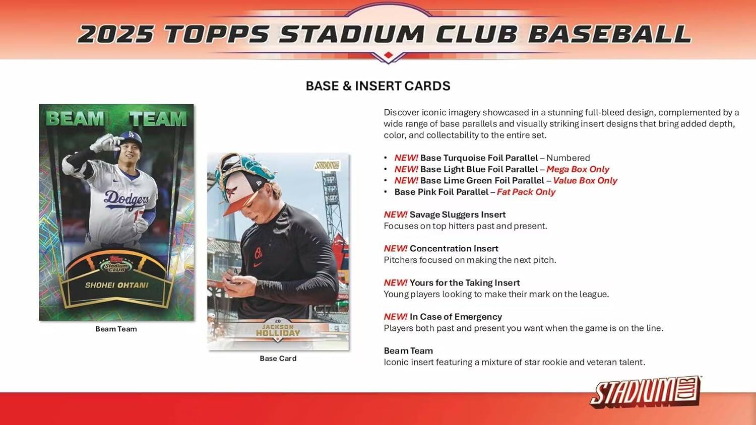 2025 TOPPS STADIUM CLUB BASEBALL BASE & INSERT CARDS

Discover iconic imagery showcased in a stunning full-bleed design, complemented by a wide range of base parallels and visually striking insert designs that bring added depth, color, and collectability to the entire set.

- NEW! Base Turquoise Foil Parallel – Numbered
- NEW! Base Light Blue Foil Parallel – Mega Box Only
- NEW! Base Lime Green Foil Parallel – Value Box Only
- Base Pink Foil Parallel – Fat Pack Only

NEW! Savage Sluggers Insert
Focuses on top hitters past and present.

NEW! Concentration Insert
Pitchers focused on making the next pitch.

NEW! Yours for the Taking Insert
Young players looking to make their mark on the league.

NEW! In Case of Emergency
Players both past and present you want when the game is on the line.

Beam Team
Iconic insert featuring a mixture of star rookie and veteran talent.