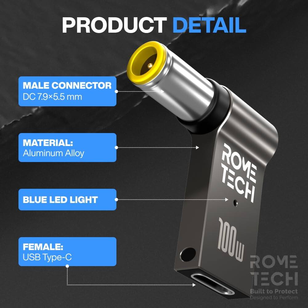 PRODUCT DETAIL

MALE CONNECTOR
DC 7.9x5.5 mm

MATERIAL:
Aluminum Alloy

BLUE LED LIGHT

FEMALE:
USB Type-C

ROME TECH
100W
Built to Protect
Designed to Perform