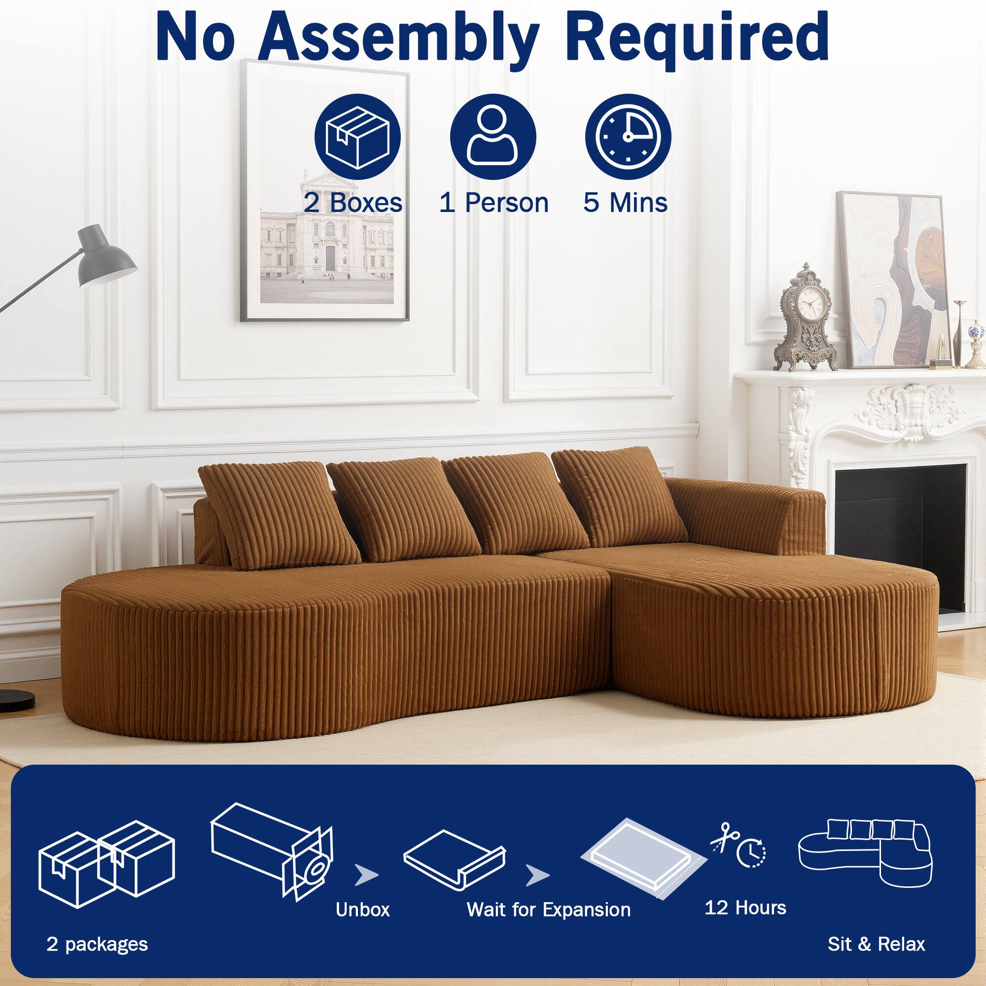 No Assembly Required  
2 Boxes  
1 Person  
5 Mins  

2 packages  
Unbox  
Wait for Expansion  
12 Hours  
Sit & Relax