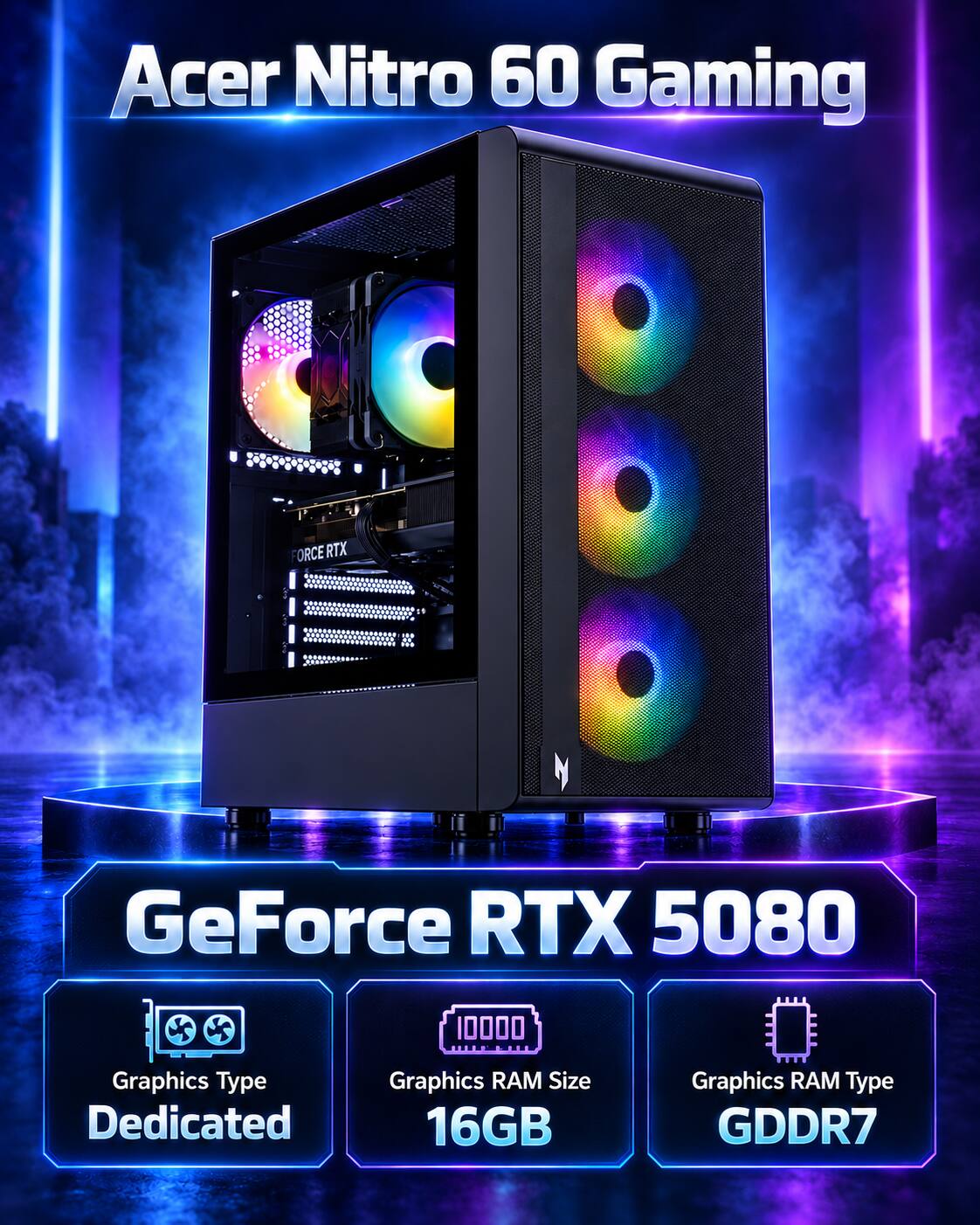 Acer Nitro 60 Gaming  
FORCE RTX  
GeForce RTX 5080  
Graphics Type: Dedicated  
Graphics RAM Size: 16GB  
Graphics RAM Type: GDDR7