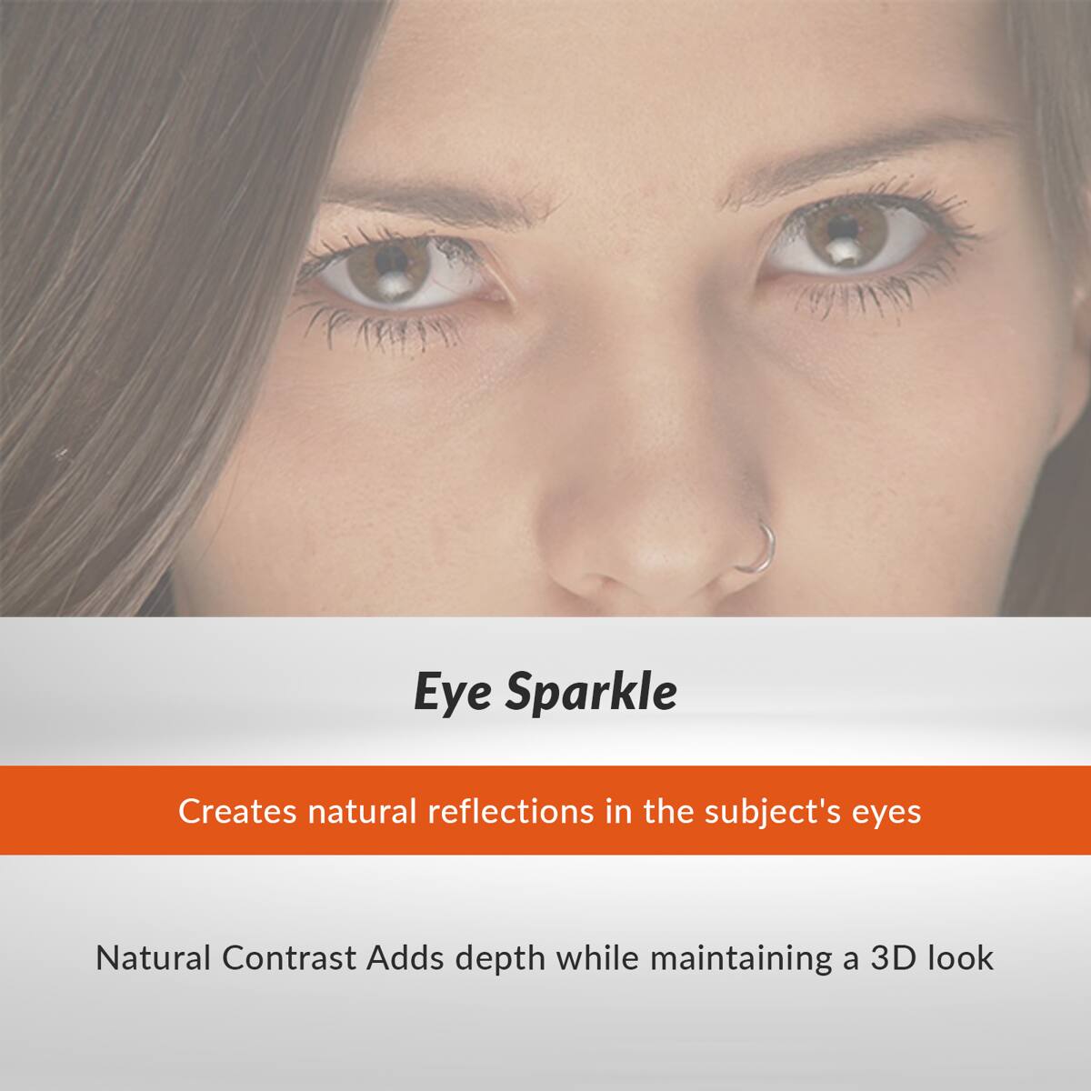 Eye Sparkle  
Creates natural reflections in the subject's eyes  

Natural Contrast Adds depth while maintaining a 3D look