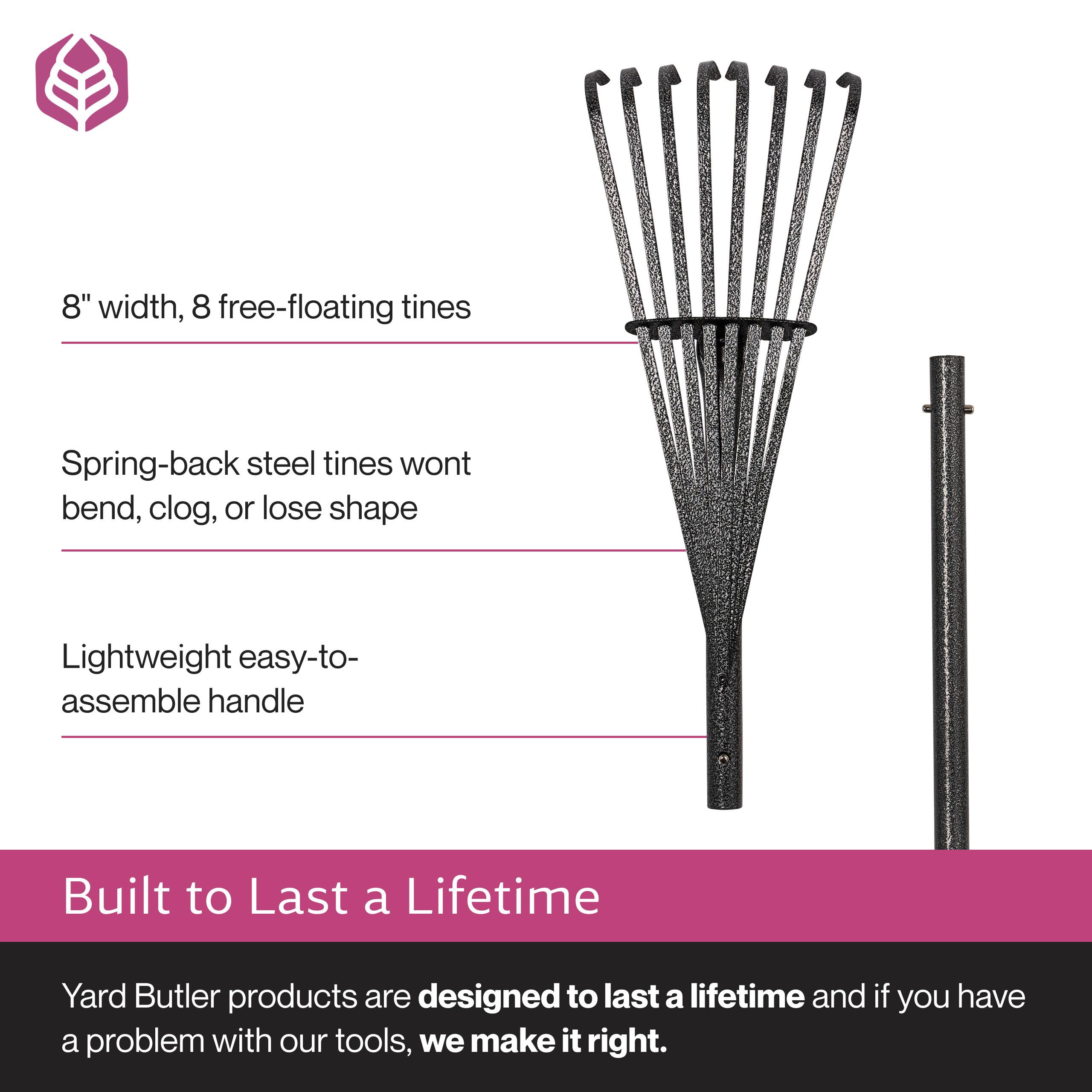 8" width, 8 free-floating tines  
Spring-back steel tines won't bend, clog, or lose shape  
Lightweight easy-to-assemble handle  

Built to Last a Lifetime  
Yard Butler products are designed to last a lifetime and if you have a problem with our tools, we make it right.