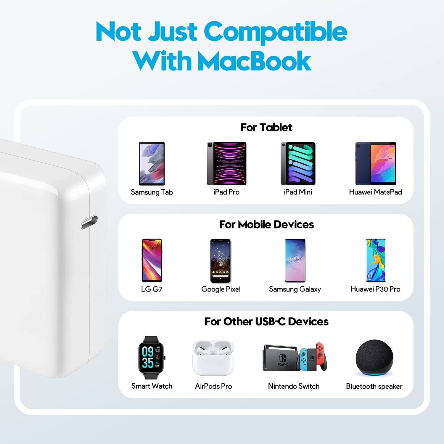 Not Just Compatible With MacBook

For Tablet
- Samsung Tab
- iPad Pro
- iPad Mini
- Huawei MatePad

For Mobile Devices
- LG G7
- Google Pixel
- Samsung Galaxy
- Huawei P30 Pro

For Other USB-C Devices
- Smart Watch
- AirPods Pro
- Nintendo Switch
- Bluetooth speaker