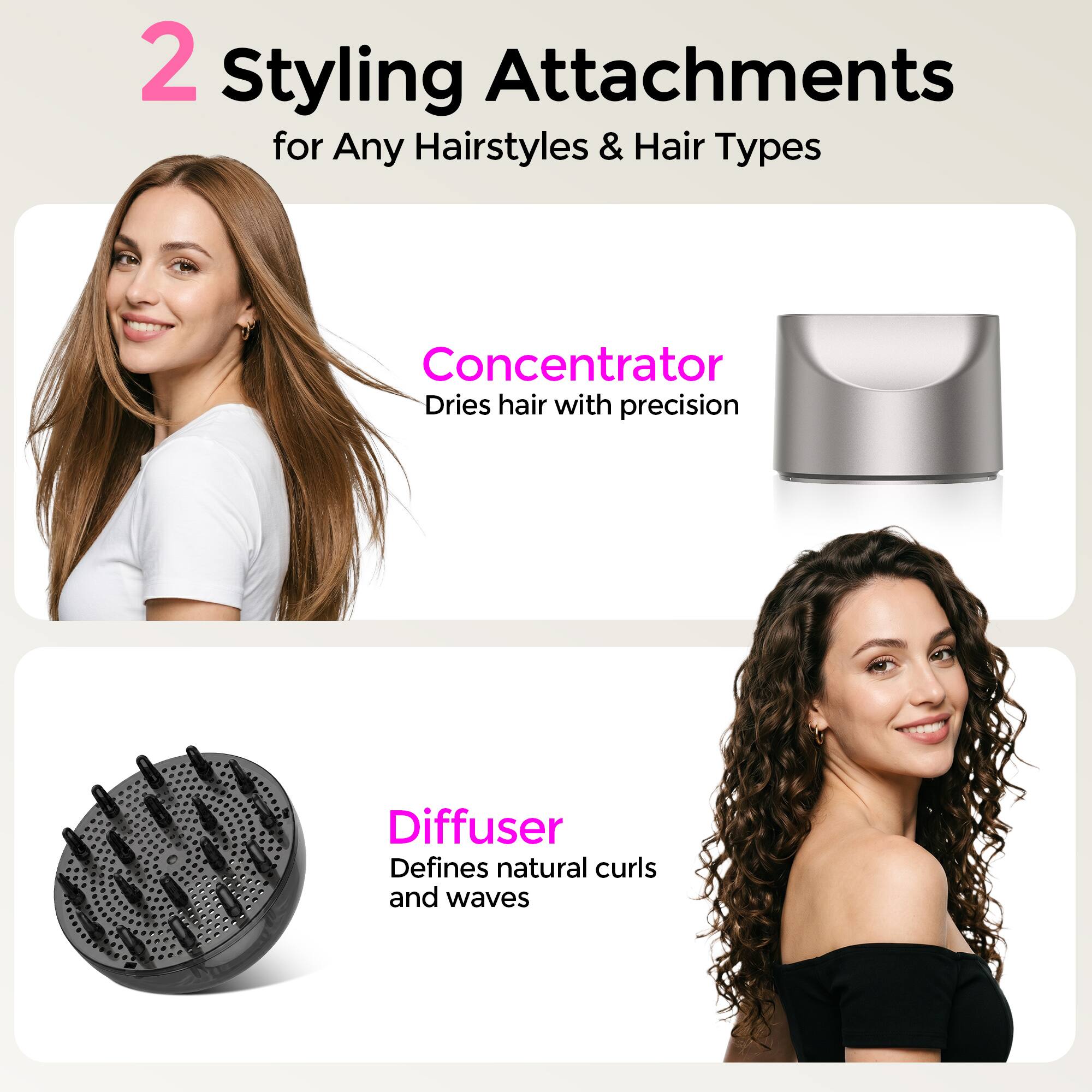 2 Styling Attachments for Any Hairstyles & Hair Types

Concentrator
Dries hair with precision

Diffuser
Defines natural curls and waves