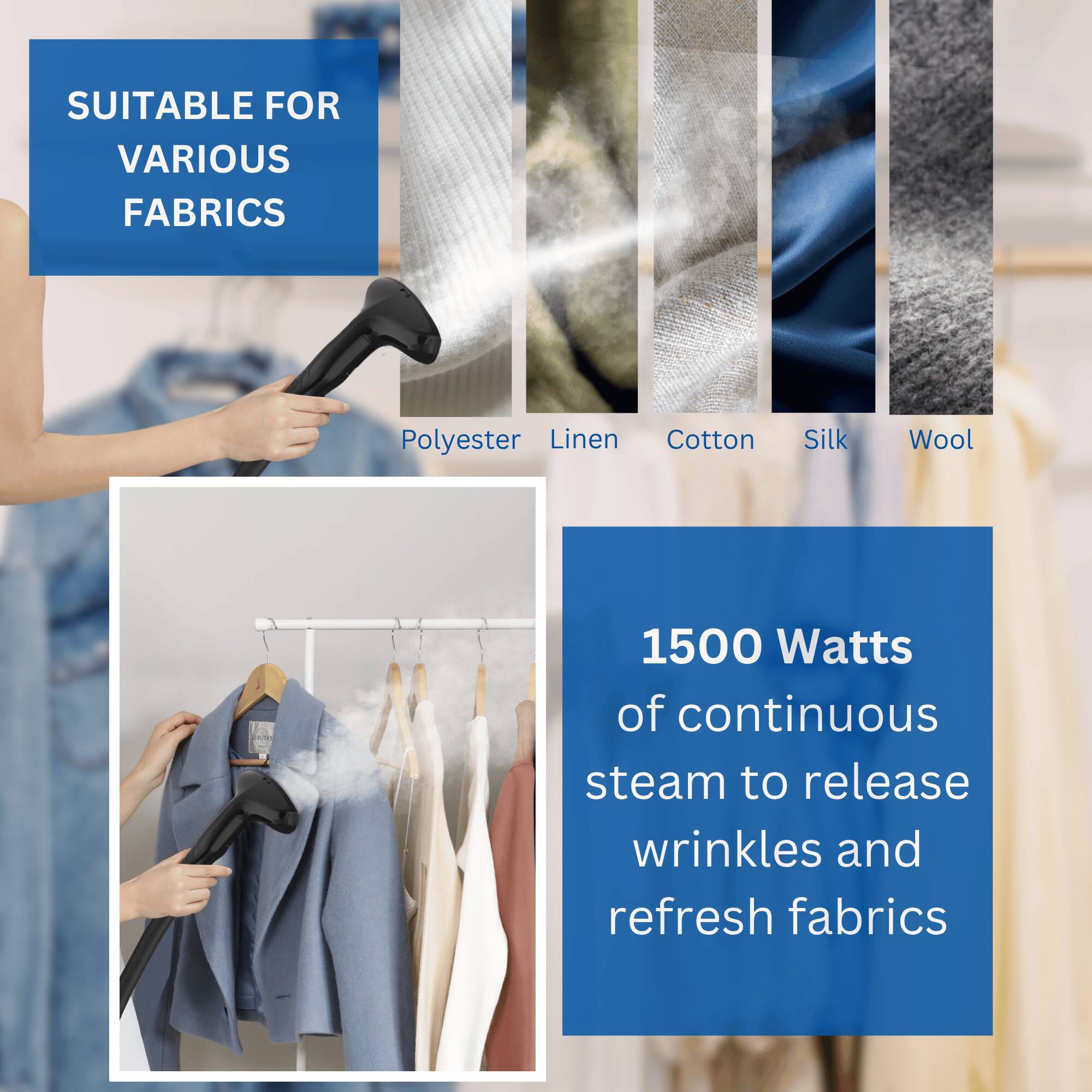 SUITABLE FOR VARIOUS FABRICS  
Polyester, Linen, Cotton, Silk, Wool  

1500 Watts of continuous steam to release wrinkles and refresh fabrics