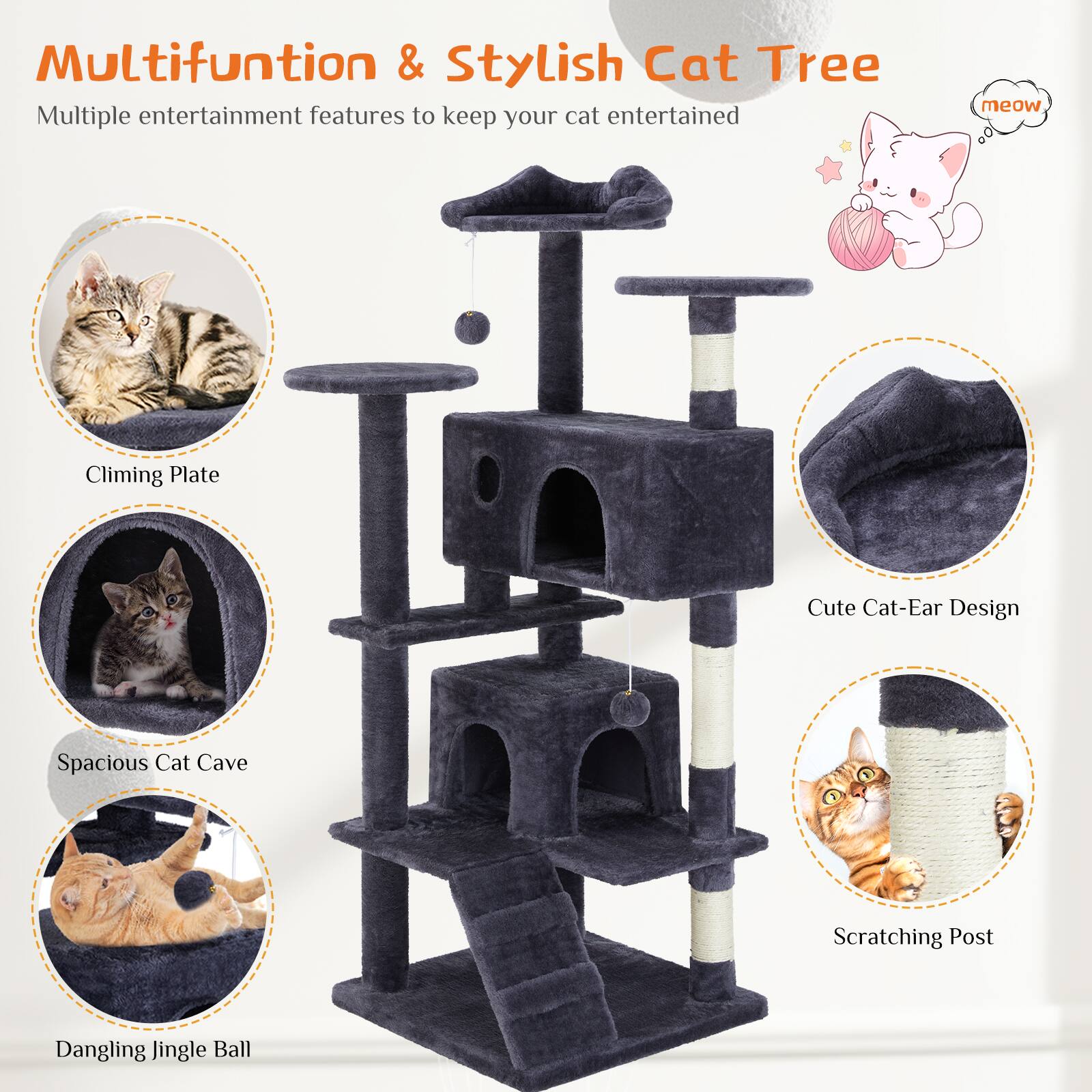 Multifunction & Stylish Cat Tree

Multiple entertainment features to keep your cat entertained

- Climbing Plate
- Spacious Cat Cave
- Dangling Jingle Ball
- Cute Cat-Ear Design
- Scratching Post