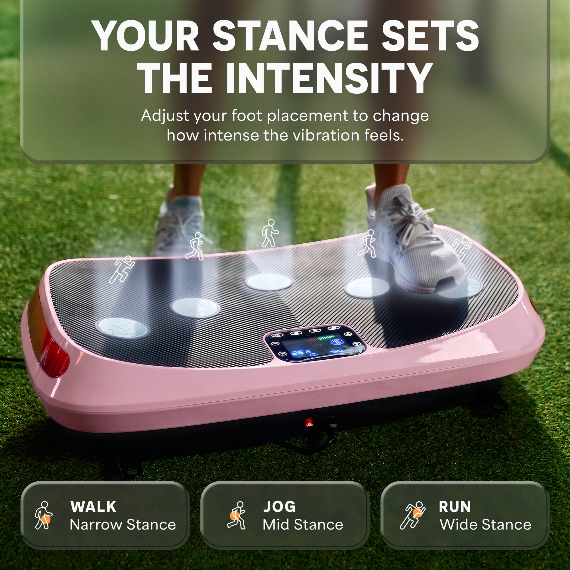 YOUR STANCE SETS THE INTENSITY  
Adjust your foot placement to change how intense the vibration feels.

WALK  
Narrow Stance

JOG  
Mid Stance

RUN  
Wide Stance