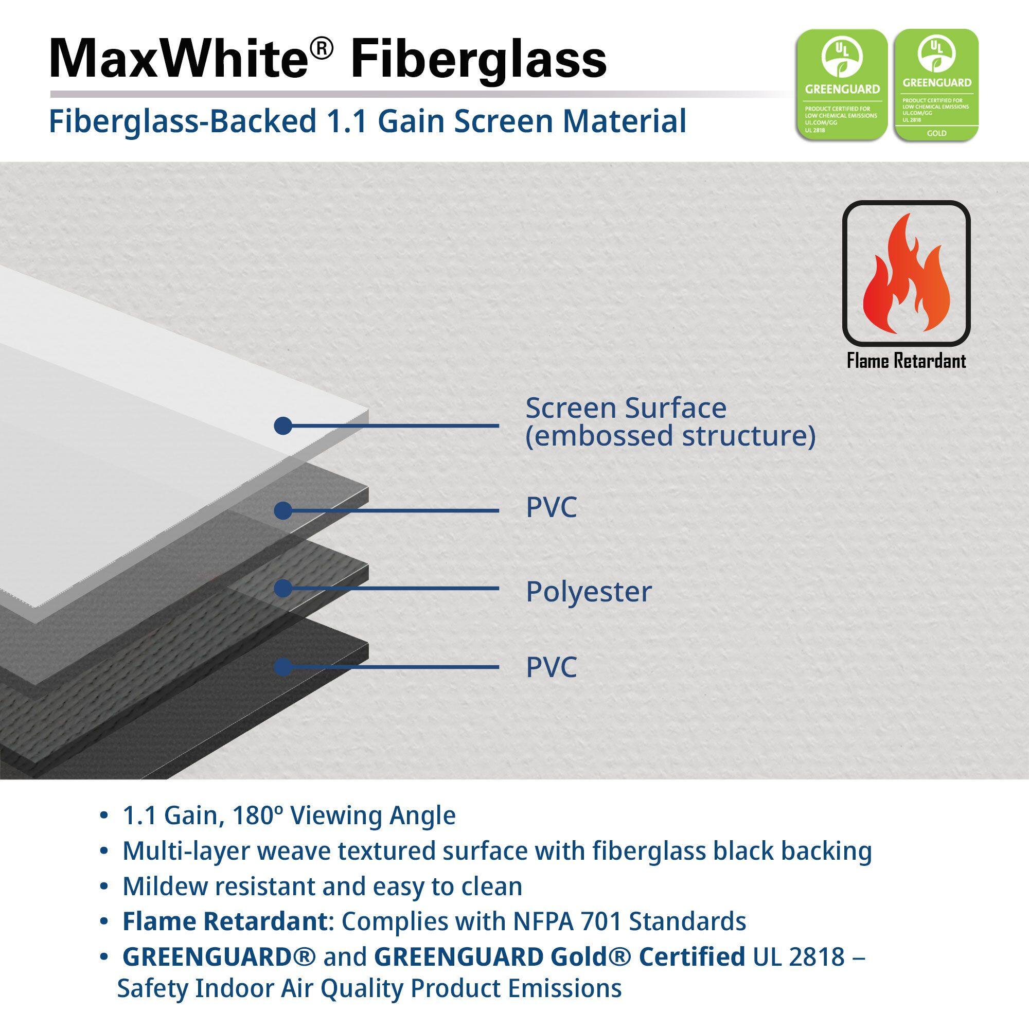 MaxWhite® Fiberglass  
Fiberglass-Backed 1.1 Gain Screen Material  

Screen Surface (embossed structure)  
PVC  
Polyester  
PVC  

- 1.1 Gain, 180° Viewing Angle  
- Multi-layer weave textured surface with fiberglass black backing  
- Mildew resistant and easy to clean  
- Flame Retardant: Complies with NFPA 701 Standards  
- GREENGUARD® and GREENGUARD Gold® Certified UL 2818 – Safety Indoor Air Quality Product Emissions  

GREENGUARD  
PRODUCT CERTIFIED FOR LOW CHEMICAL EMISSIONS  
GREENGUARD GOLD  
PRODUCT CERTIFIED FOR LOW CHEMICAL EMISSIONS  

Flame Retardant