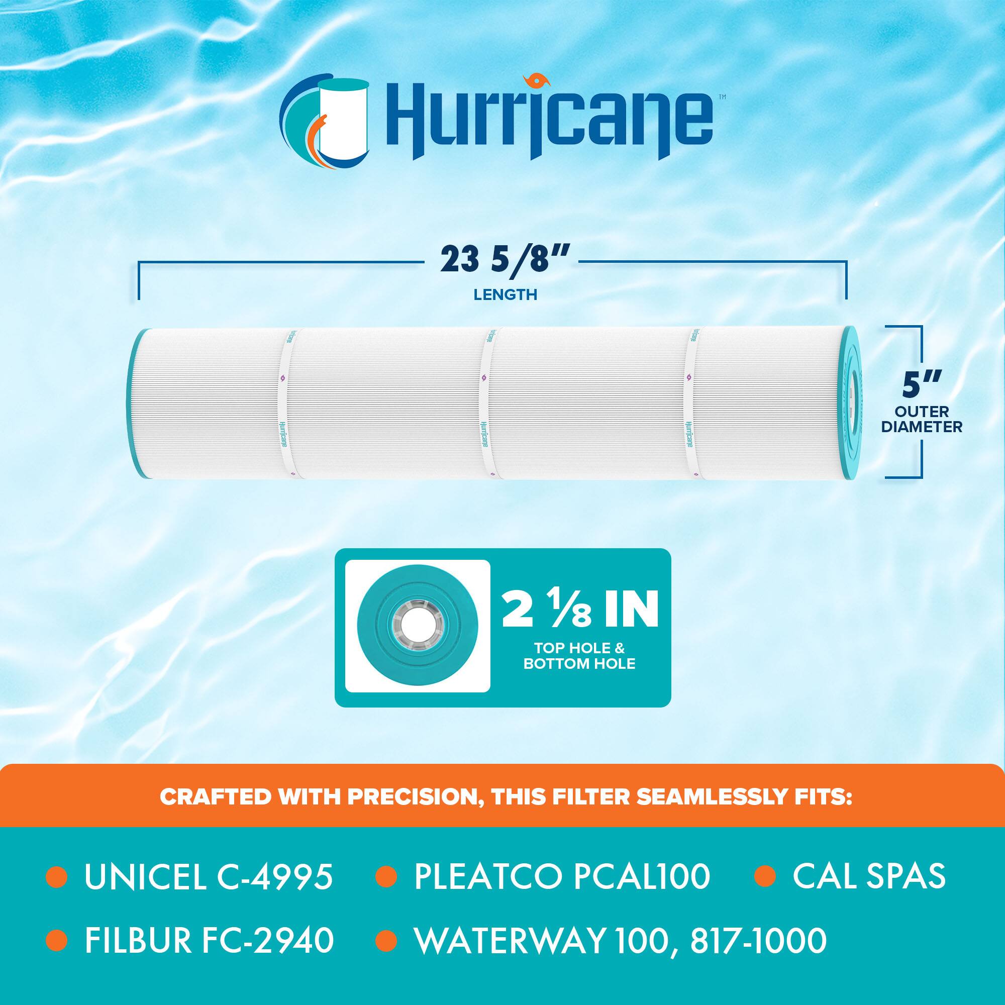 Hurricane

23 5/8" LENGTH

5" OUTER DIAMETER

2 1/8 IN TOP HOLE & BOTTOM HOLE

CRAFTED WITH PRECISION, THIS FILTER SEAMLESSLY FITS:

- UNICEL C-4995
- FILBUR FC-2940
- PLEATCO PCAL100
- CAL SPAS
- WATERWAY 100, 817-1000