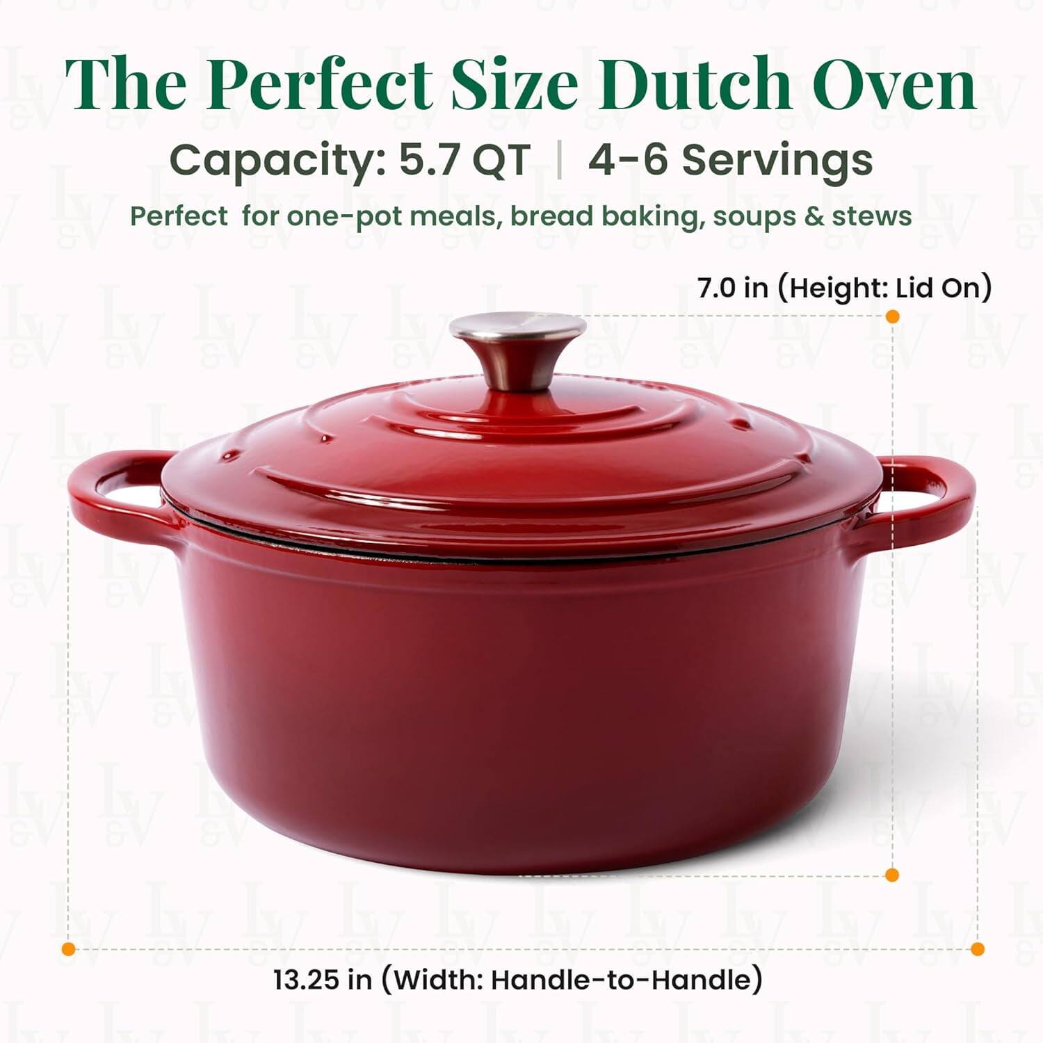 The Perfect Size Dutch Oven  
Capacity: 5.7 QT | 4-6 Servings  
Perfect for one-pot meals, bread baking, soups & stews  

7.0 in (Height: Lid On)  
13.25 in (Width: Handle-to-Handle)