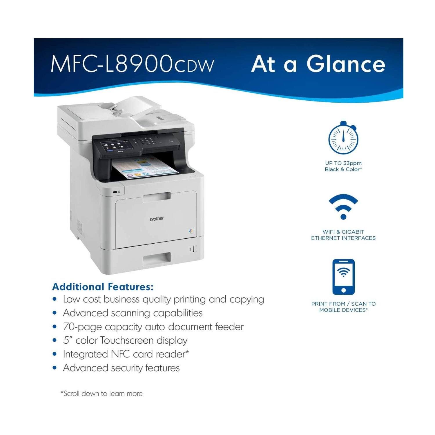 MFC-L8900CDW  
At a Glance  

UP TO 33ppm Black & Color*  
WIFI & GIGABIT ETHERNET INTERFACES  
PRINT FROM / SCAN TO MOBILE DEVICES*  

Additional Features:  
- Low cost business quality printing and copying  
- Advanced scanning capabilities  
- 70-page capacity auto document feeder  
- 5" color Touchscreen display  
- Integrated NFC card reader*  
- Advanced security features  

*Scroll down to learn more