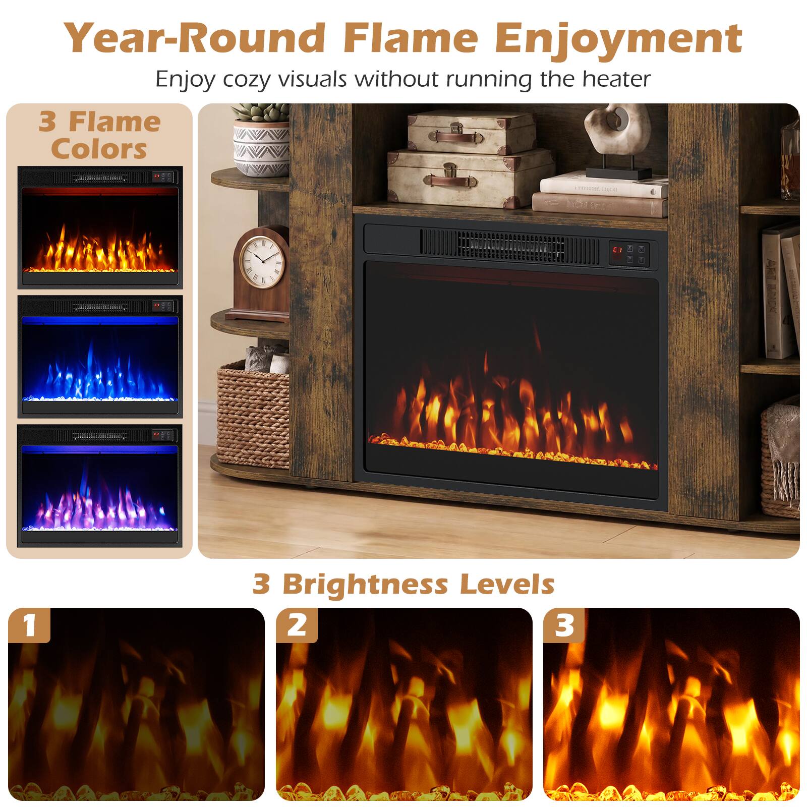 Year-Round Flame Enjoyment  
Enjoy cozy visuals without running the heater  

3 Flame Colors  

3 Brightness Levels