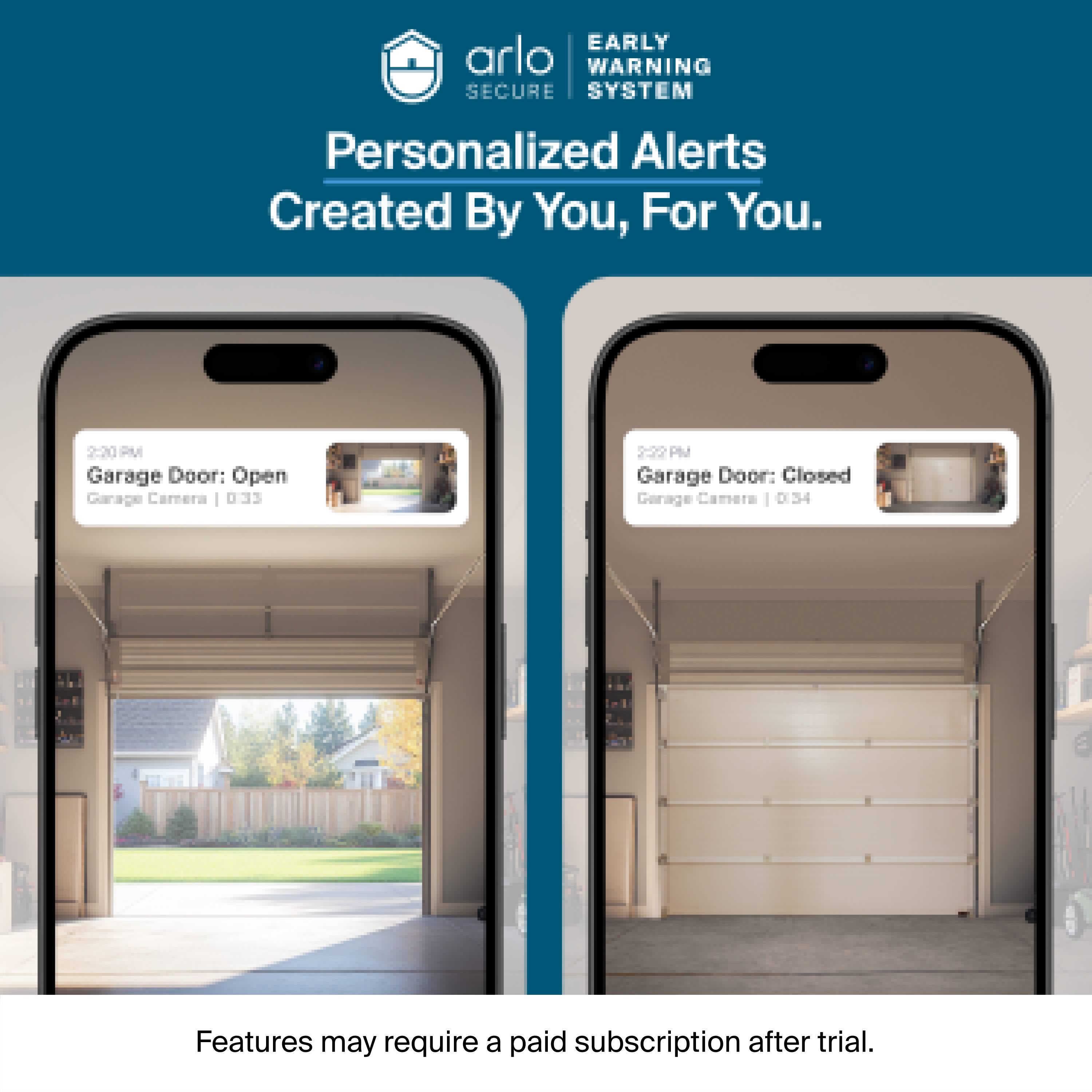 EARLY WARNING SECURE SYSTEM  
Personalized Alerts Created By You, For You.  

2:20 PM Garage Door: Open  
Garage Camera 033  

2:22 PM Garage Door: Closed  
Garage Camera 034  

Features may require a paid subscription after trial.