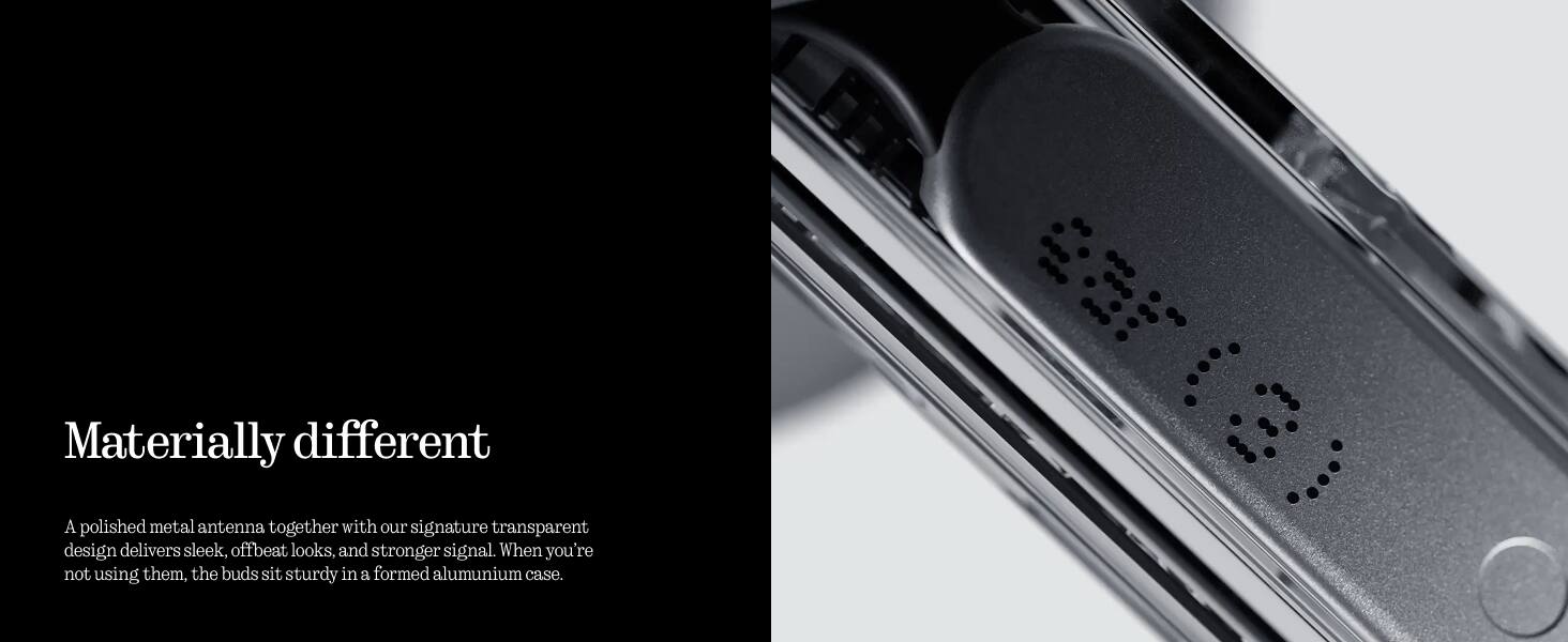 Materially different

A polished metal antenna together with our signature transparent design delivers sleek, offbeat looks, and stronger signal. When you're not using them, the buds sit sturdy in a formed aluminium case.
