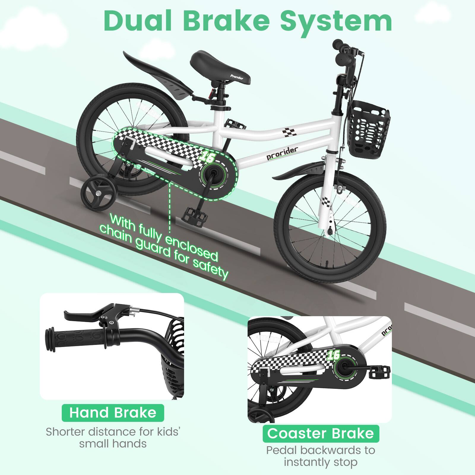 Dual Brake System

- With fully enclosed chain guard for safety
- Hand Brake: Shorter distance for kids' small hands
- Coaster Brake: Pedal backwards to instantly stop