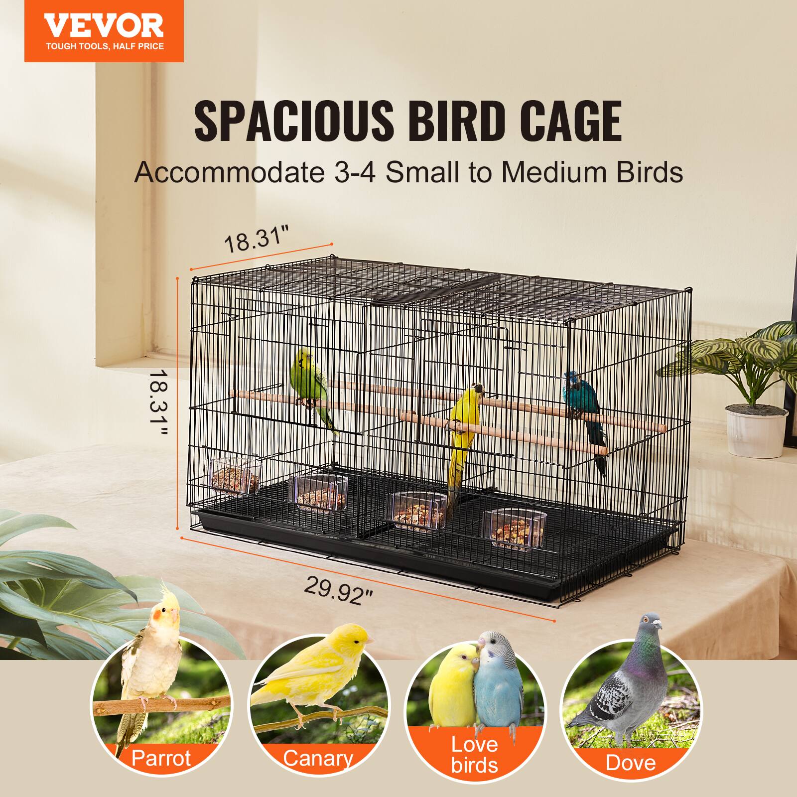 VEVOR  
TOUGH TOOLS, HALF PRICE  

SPACIOUS BIRD CAGE  
Accommodate 3-4 Small to Medium Birds  

18.31"  
18.31"  
29.92"  

Parrot  
Canary  
Love birds  
Dove