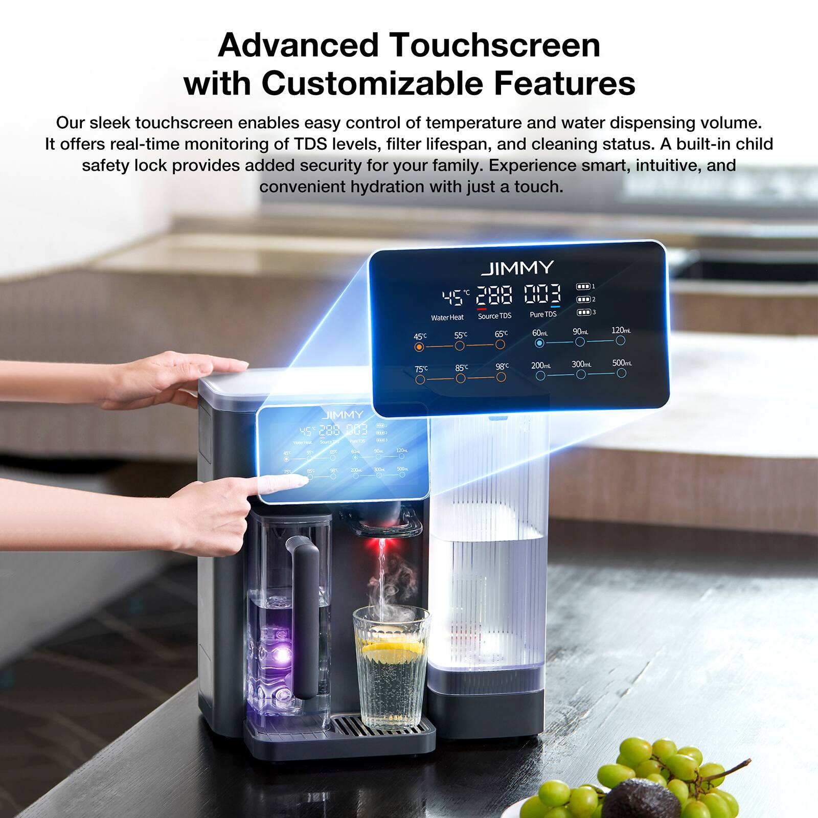 Advanced Touchscreen with Customizable Features

Our sleek touchscreen enables easy control of temperature and water dispensing volume. It offers real-time monitoring of TDS levels, filter lifespan, and cleaning status. A built-in child safety lock provides added security for your family. Experience smart, intuitive, and convenient hydration with just a touch.

JIMMY

45°C 288 003

Water Heat
45°C 55°C 65°C 75°C 85°C 98°C

Source TDS
Pure TDS

60L 90L 120L

200ml 300ml 500ml