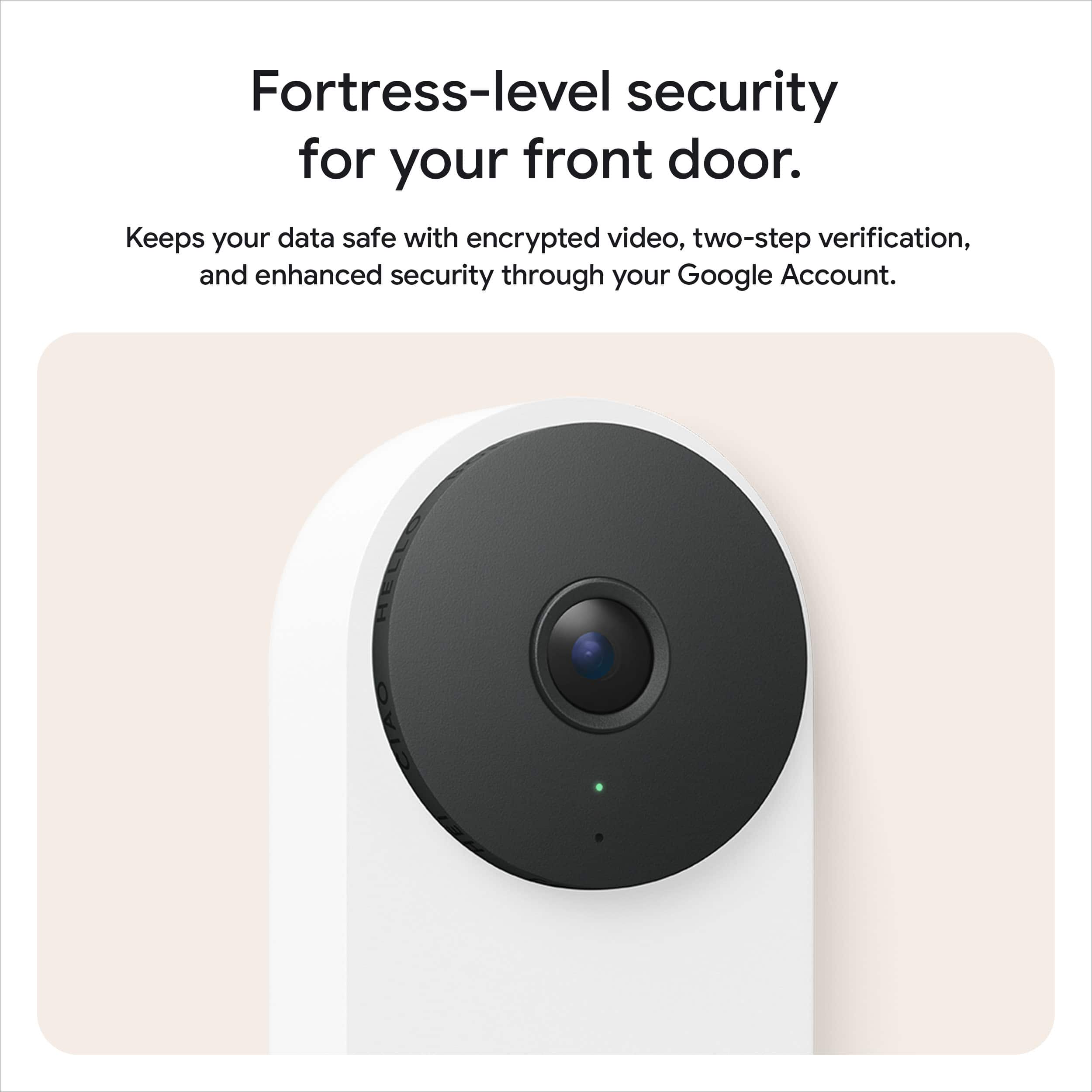 Fortress-level security for your front door.
Keeps your data safe with encrypted video, two-step verification, and enhanced security through your Google Account.