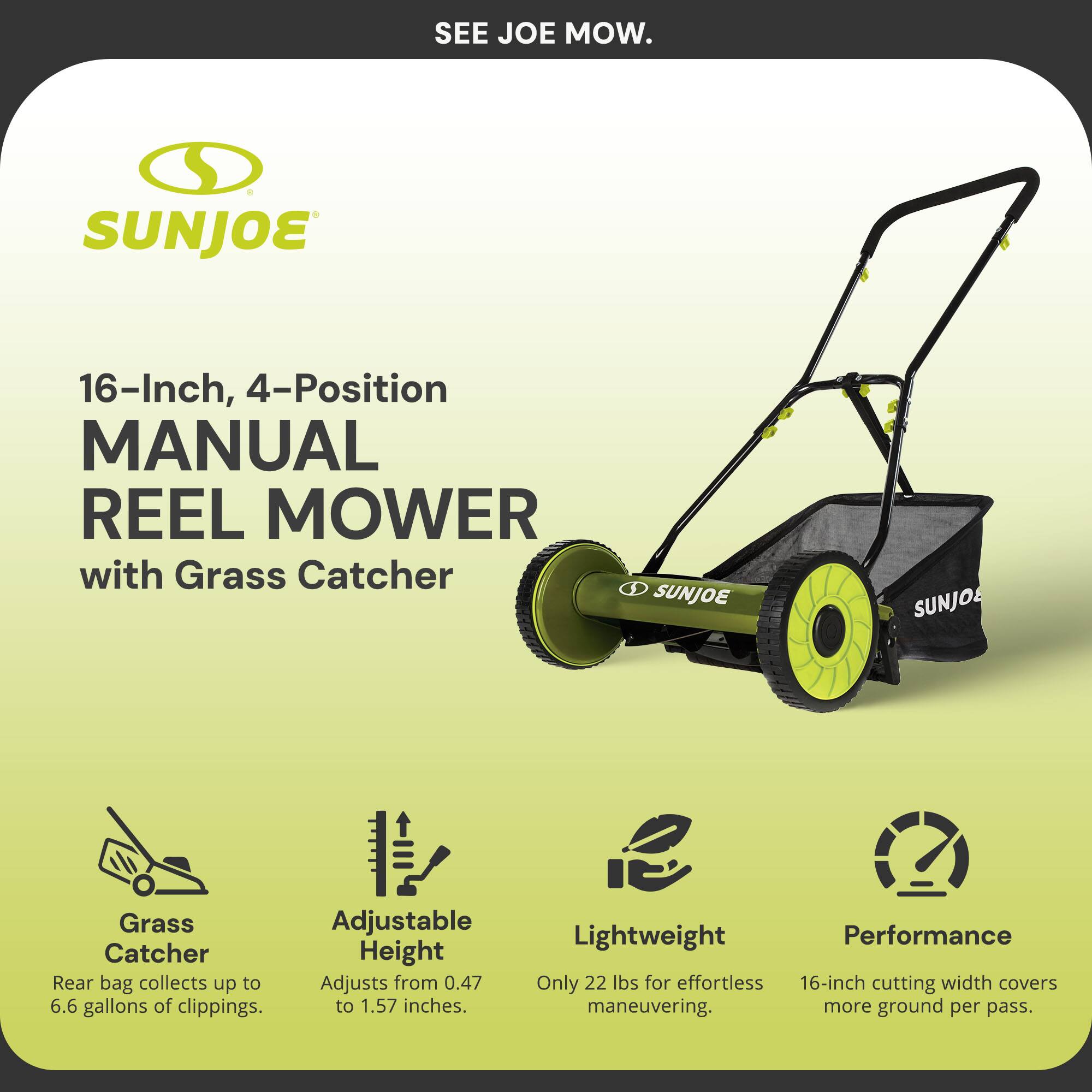 Sure, here is the corrected and grouped text:

---

**SEE JOE MOW.**

**SUNJOE**

**16-Inch, 4-Position MANUAL REEL MOWER with Grass Catcher**

- **Grass Catcher**
  - Rear bag collects up to 6.6 gallons of clippings.

- **Adjustable Height**
  - Adjusts from 0.47 to 1.57 inches.

- **Lightweight**
  - Only 22 lbs for effortless maneuvering.

- **Performance**
  - 16-inch cutting width covers more ground per pass.

---