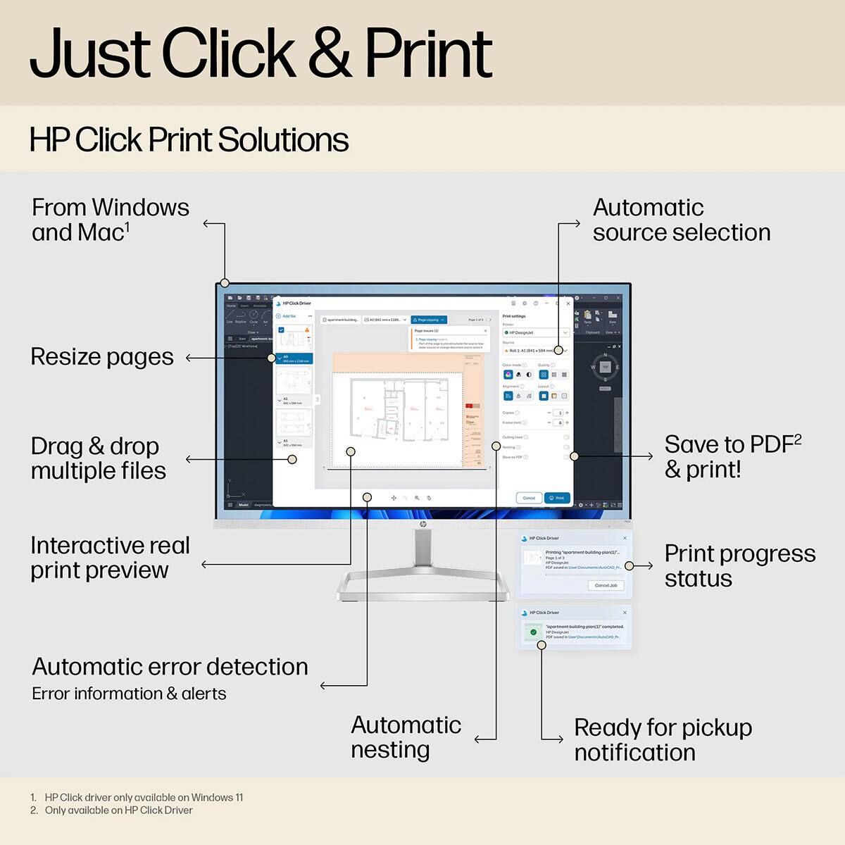 Just Click & Print

HP Click Print Solutions

From Windows and Mac¹

Automatic source selection
Resize pages
Drag & drop multiple files
Interactive real print preview
Automatic error detection
Error information & alerts
Automatic nesting
Save to PDF² & print!
Print progress status
Ready for pickup notification

¹ HP Click driver only available on Windows 11
² Only available on HP Click Driver