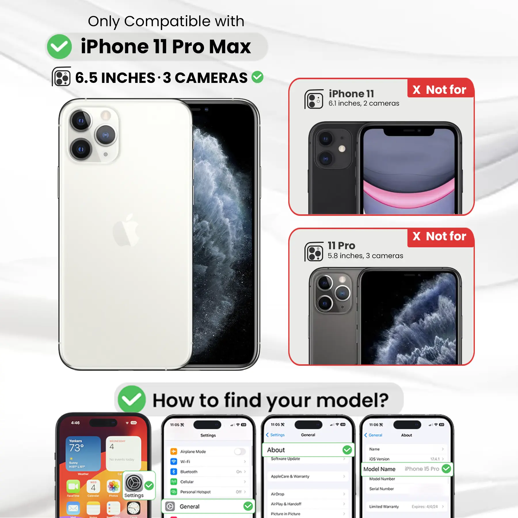 Only Compatible with iPhone 11 Pro Max  
6.5 INCHES - 3 CAMERAS  
iPhone 11 6.1 inches, 2 cameras  
X Not for  
11 Pro 5.8 inches, 3 cameras  

How to find your model?  

Settings  
Airplane Mode  
Wi-Fi  
Bluetooth  
Cellular  
Personal Hotspot  
General  
About  
Software Update  
AppleCare & Warranty  
AirDrop  
AirPlay & Handoff  
Picture in Picture  

General  
About  
Name  
OS Version 12.1  
Model Name iPhone 15 Pro  
Model Number  
Serial Number  
Limited Warranty Expires: 4424