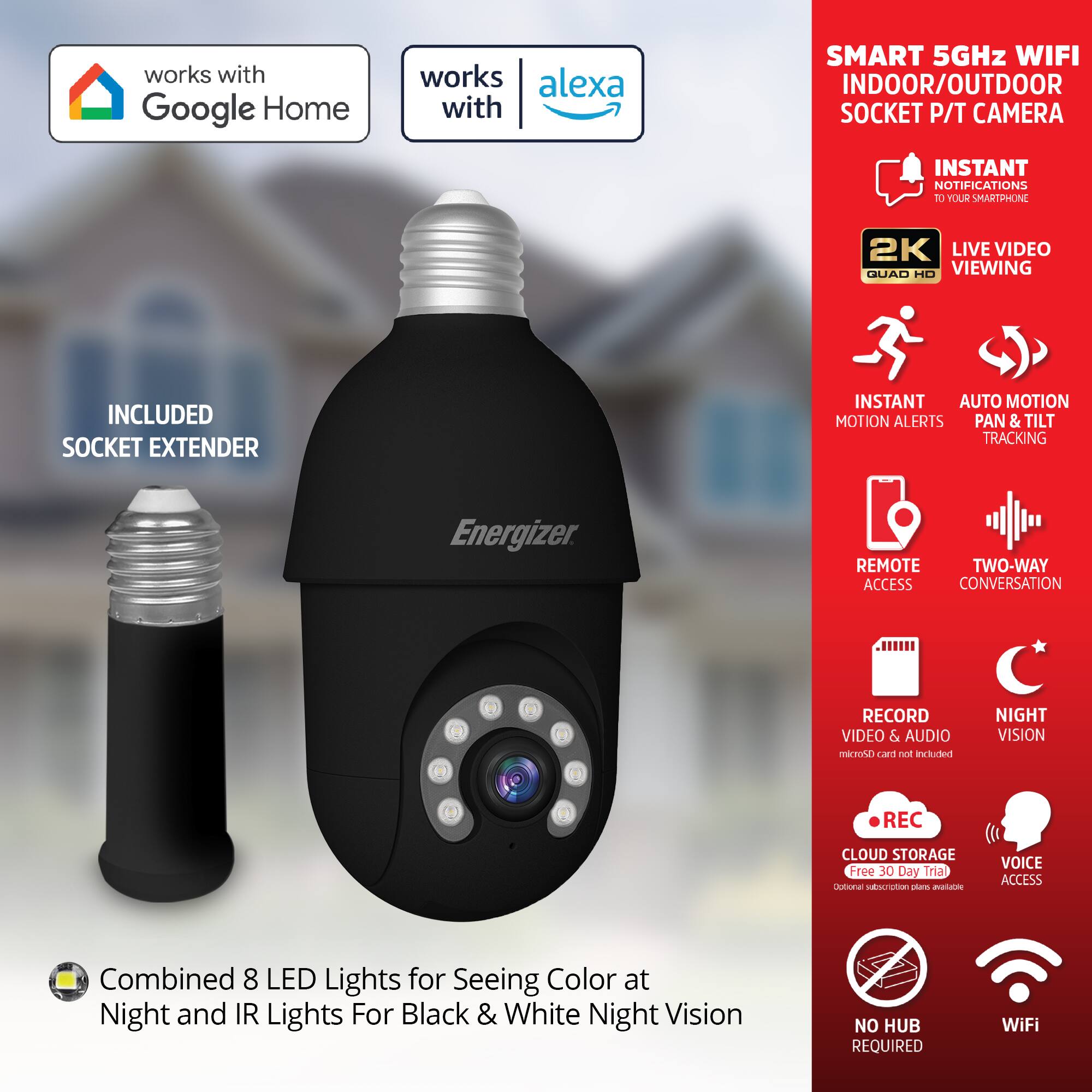 - Works with Google Home
- Works with Alexa
- Smart 5GHz WiFi Indoor/Outdoor Socket P/T Camera
- Instant Notifications to Your Smartphone
- 2K Live Video Viewing
- Included Socket Extender
- Instant Auto Motion Alerts
- Pan & Tilt Tracking
- Remote Access
- Two-Way Conversation
- Record Video & Audio (microSD card not included)
- Night Vision
- Cloud Storage (Free 30 Day Trial, Optional subscription plan available)
- Voice Access
- No Hub Required
- WiFi
- Combined 8 LED Lights for Seeing Color at Night and IR Lights for Black & White Night Vision