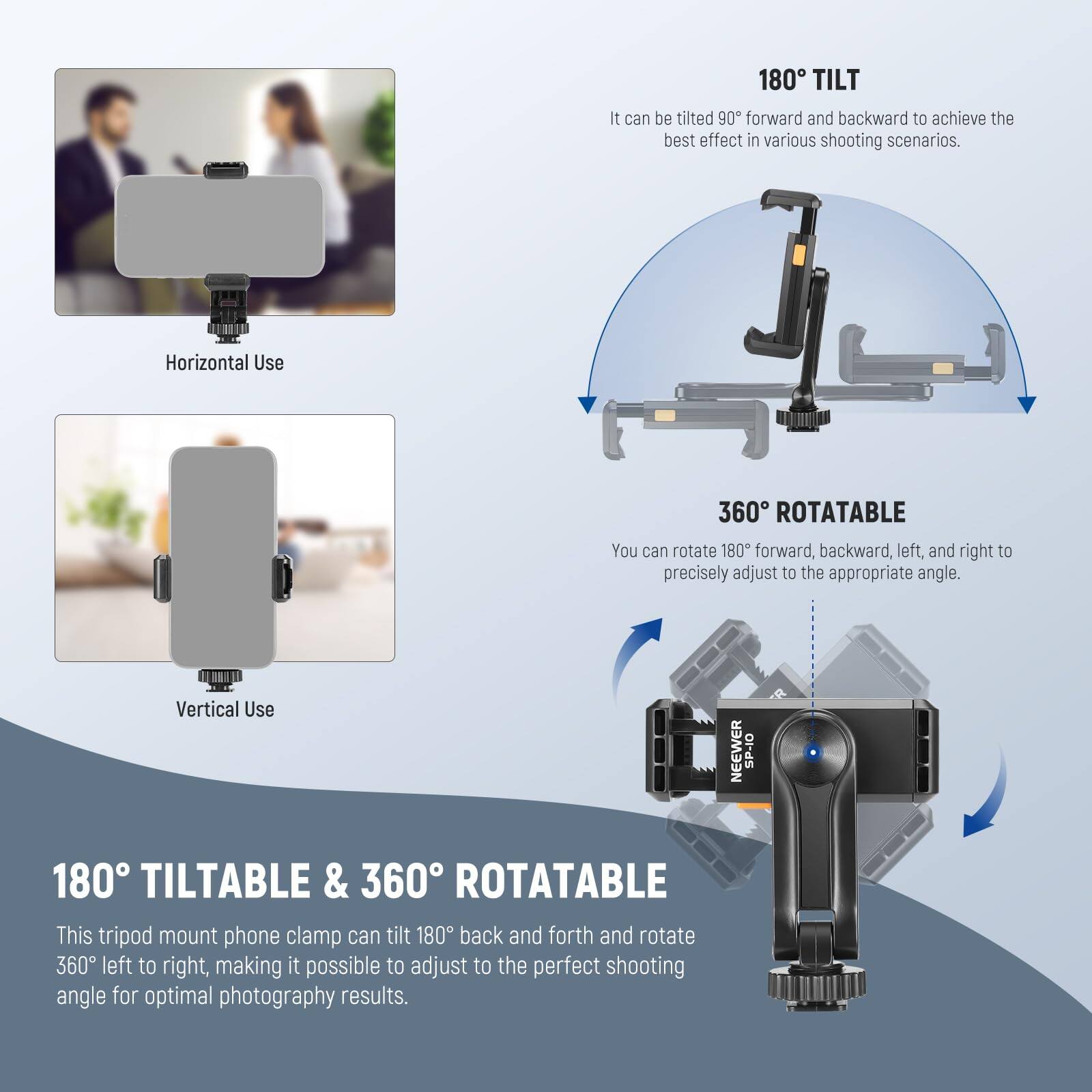 180° TILT  
It can be tilted 90° forward and backward to achieve the best effect in various shooting scenarios.

360° ROTATABLE  
You can rotate 180° forward, backward, left, and right to precisely adjust to the appropriate angle.

180° TILTABLE & 360° ROTATABLE  
This tripod mount phone clamp can tilt 180° back and forth and rotate 360° left to right, making it possible to adjust to the perfect shooting angle for optimal photography results.