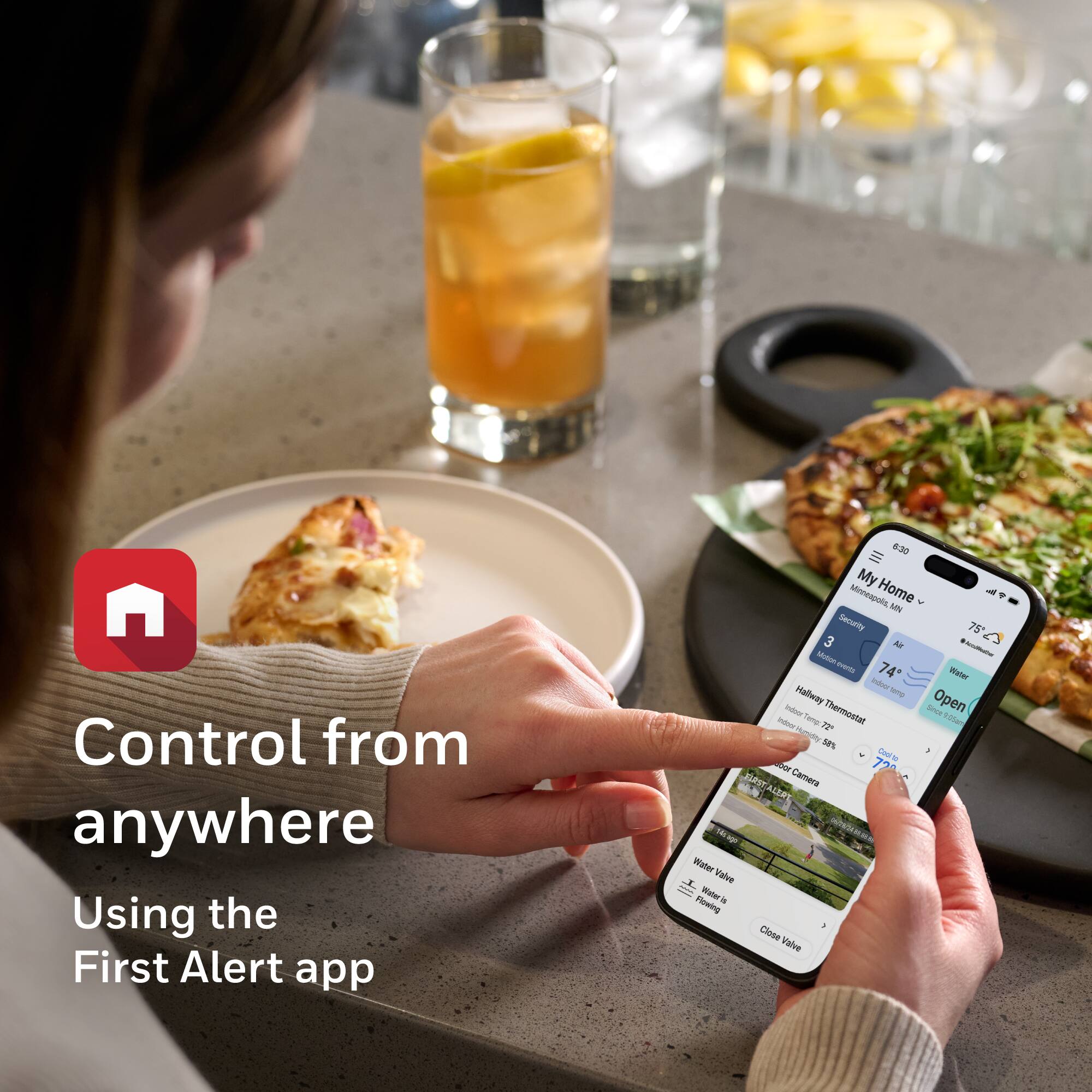 Control from anywhere  
Using the First Alert app  

My Minneapolis Home  
+ MN Security  

75°F  
Water  
Open  

Hallway Thermostat  
74°F  

Outdoor Camera  

Water Valve  
Water is flowing  
Close valve
