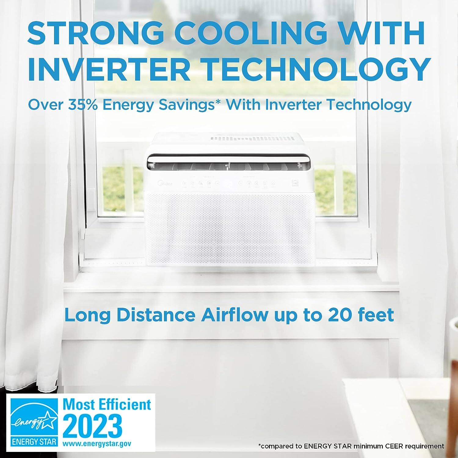 STRONG COOLING WITH INVERTER TECHNOLOGY

Over 35% Energy Savings* With Inverter Technology

Long Distance Airflow up to 20 feet

Most Efficient 2023 ENERGY STAR

www.energystar.gov

*compared to ENERGY STAR minimum CEER requirement