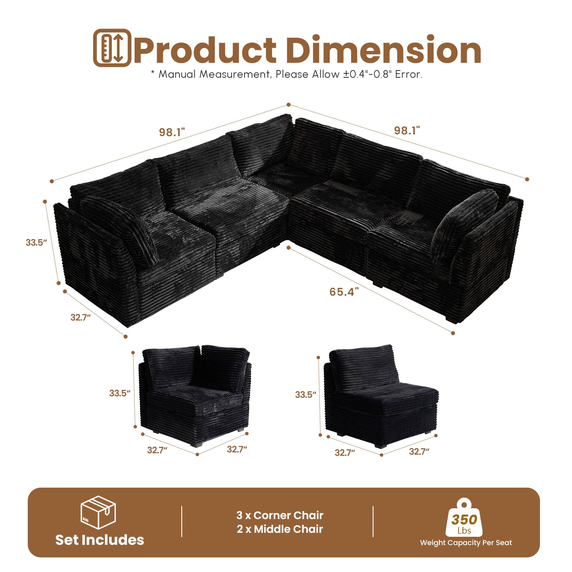 Product Dimension  
*Manual Measurement, Please Allow ±0.4"-0.8" Error.  

98.1" 98.1" 65.4" 33.5" 32.7" 33.5" 32.7" 32.7" 32.7" 32.7"  

Set Includes  
3 x Corner Chair  
2 x Middle Chair  

350 Lbs Weight Capacity Per Seat