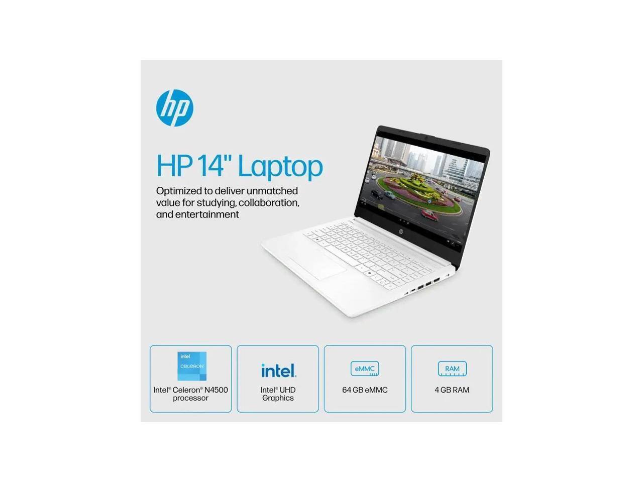 HP 14" Laptop  
Optimized to deliver unmatched value for studying, collaboration, and entertainment.  

Intel Celeron N4500 processor  
Intel UHD Graphics  
64 GB eMMC  
4 GB RAM