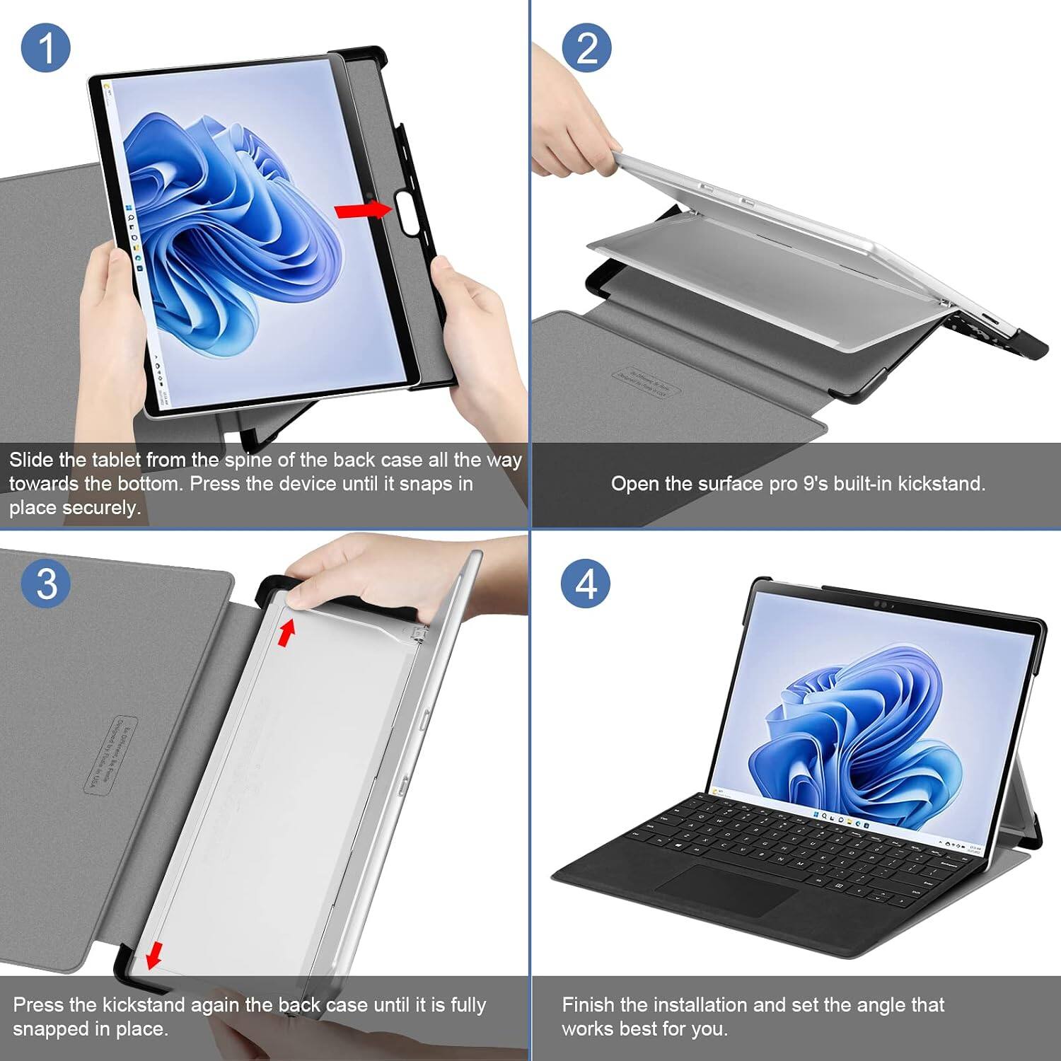 1
2
:
Slide the tablet from the spine of the back case all the way towards the bottom. Press the device until it snaps in place securely.
Open the Surface Pro 9's built-in kickstand.
3
4
-
Press the kickstand again the back case until it is fully snapped in place.
Finish the installation and set the angle that works best for you.