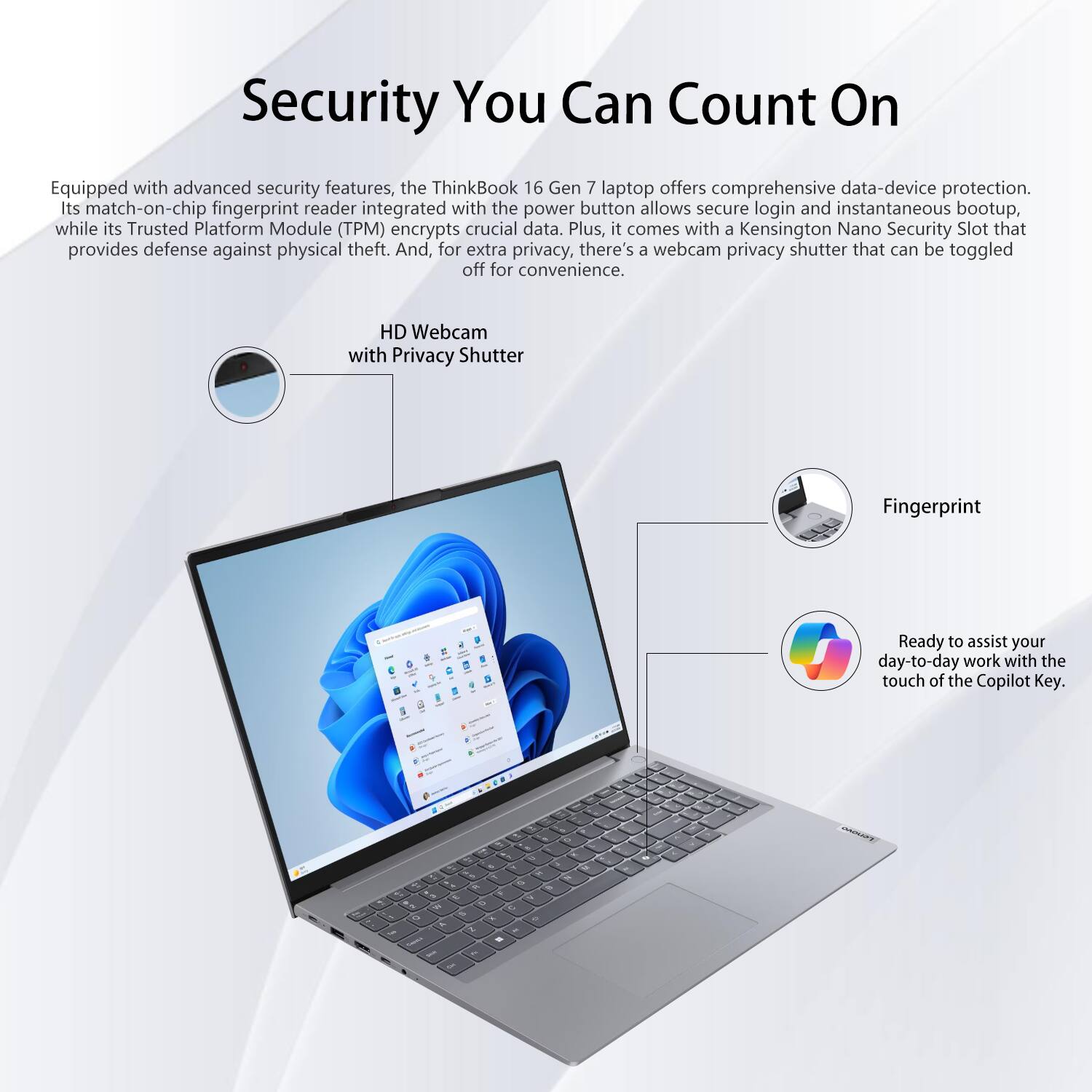 Security You Can Count On

Equipped with advanced security features, the ThinkBook 16 Gen 7 laptop offers comprehensive data-device protection. Its match-on-chip fingerprint reader integrated with the power button allows secure login and instantaneous bootup, while its Trusted Platform Module (TPM) encrypts crucial data. Plus, it comes with a Kensington Nano Security Slot that provides defense against physical theft. And, for extra privacy, there's a webcam privacy shutter that can be toggled off for convenience.

HD Webcam with Privacy Shutter

Fingerprint

Ready to assist your day-to-day work with the touch of the Copilot Key.