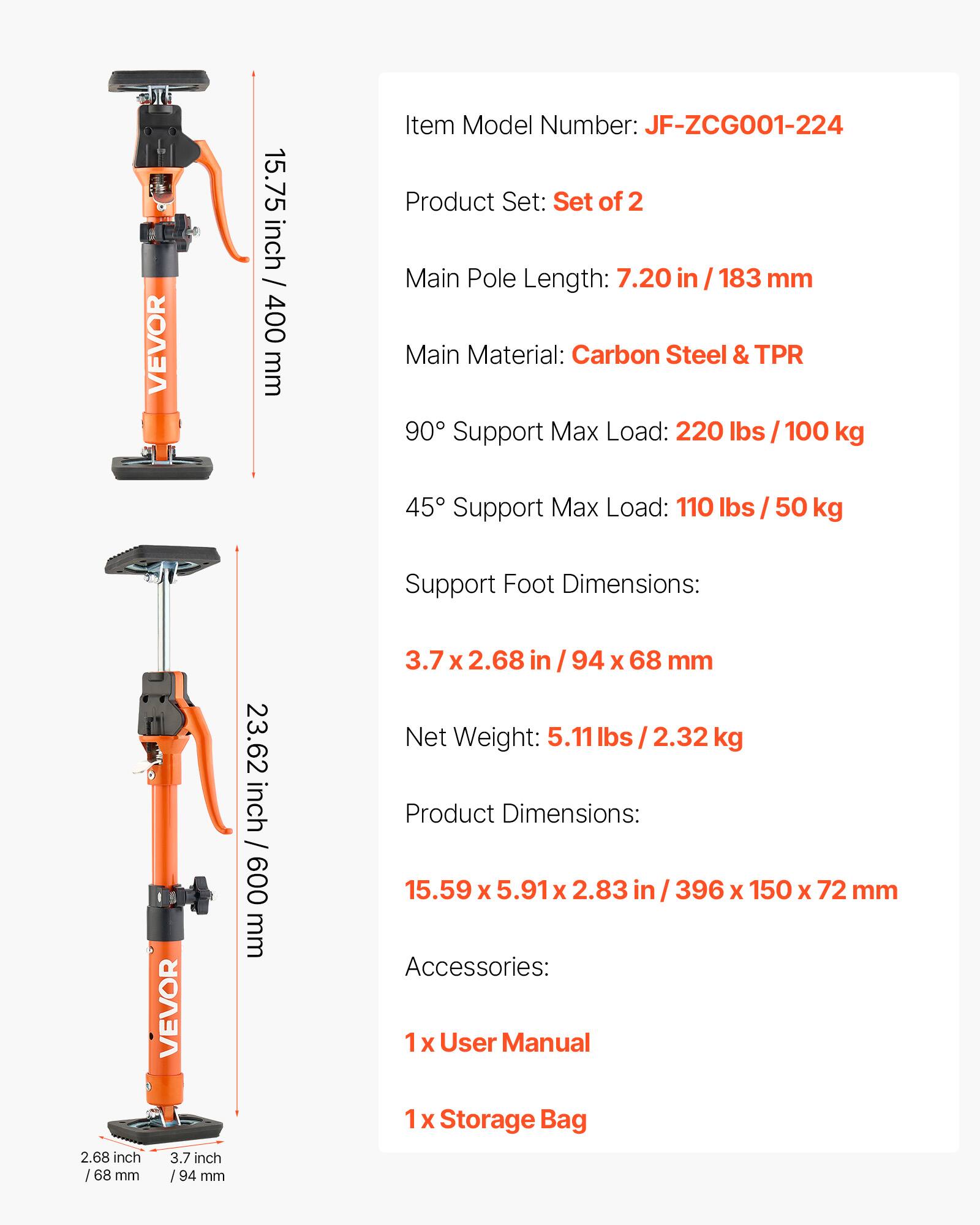 VEVOR 15.75 inch / 400 mm  
Item Model Number: JF-ZCG001-224  
Product Set: Set of 2  
Main Pole Length: 7.20 in / 183 mm  
Main Material: Carbon Steel & TPR  
90° Support Max Load: 220 lbs / 100 kg  
45° Support Max Load: 110 lbs / 50 kg  
Support Foot Dimensions: 3.7 x 2.68 in / 94 x 68 mm  
Net Weight: 5.11 lbs / 2.32 kg  
Product Dimensions: 15.59 x 5.91 x 2.83 in / 396 x 150 x 72 mm  
Accessories: 1 x User Manual, 1 x Storage Bag