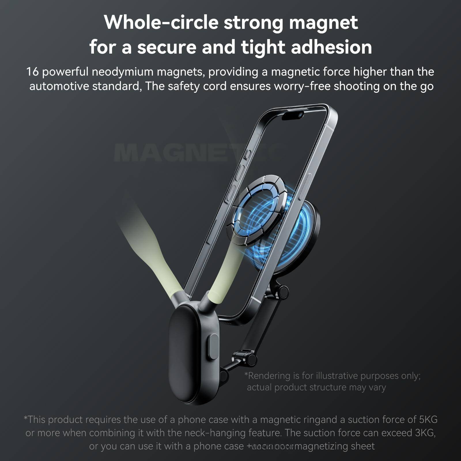 Whole-circle strong magnet for a secure and tight adhesion

16 powerful neodymium magnets, providing a magnetic force higher than the automotive standard. The safety cord ensures worry-free shooting on the go.

*Rendering is for illustrative purposes only; actual product structure may vary.

*This product requires the use of a phone case with a magnetic ring and a suction force of 5KG or more when combining it with the neck-hanging feature. The suction force can exceed 3KG, or you can use it with a phone case + magnetic sheet.