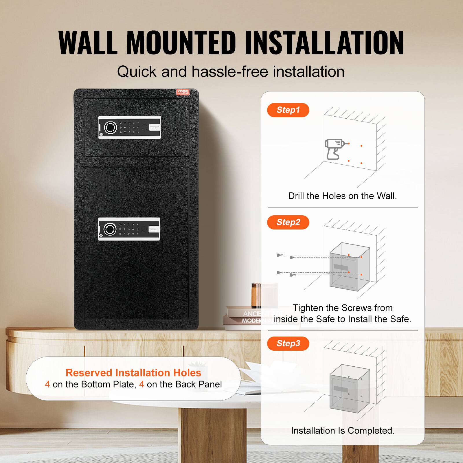 WALL MOUNTED INSTALLATION Quick and hassle-free installation

Step1 Drill the Holes on the Wall.

Step2 Tighten the Screws from inside the Safe to Install the Safe.

Step3 Reserved Installation Holes 4 on the Bottom Plate, 4 on the Back Panel

Installation Is Completed.