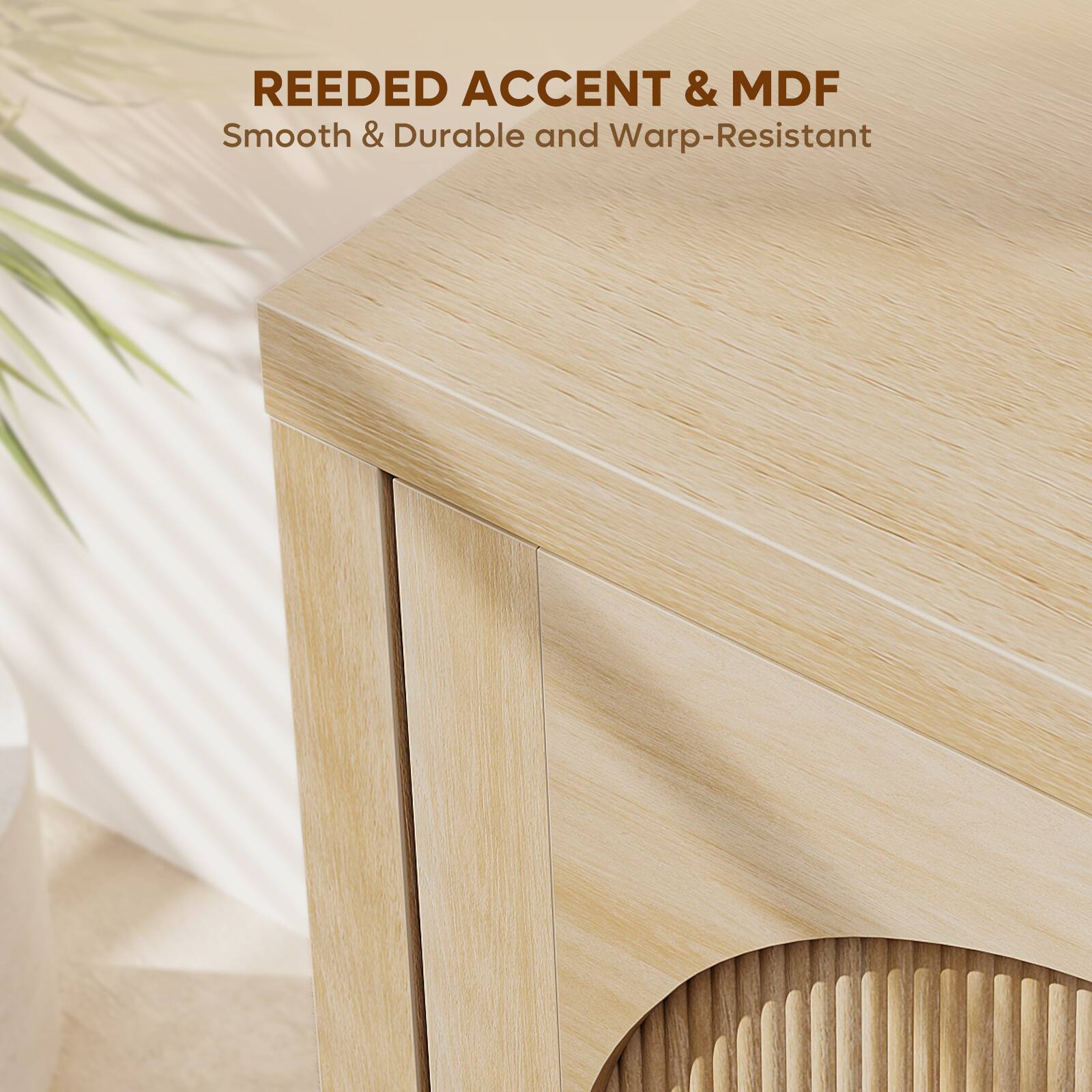 REEDED ACCENT & MDF  
Smooth & Durable and Warp-Resistant