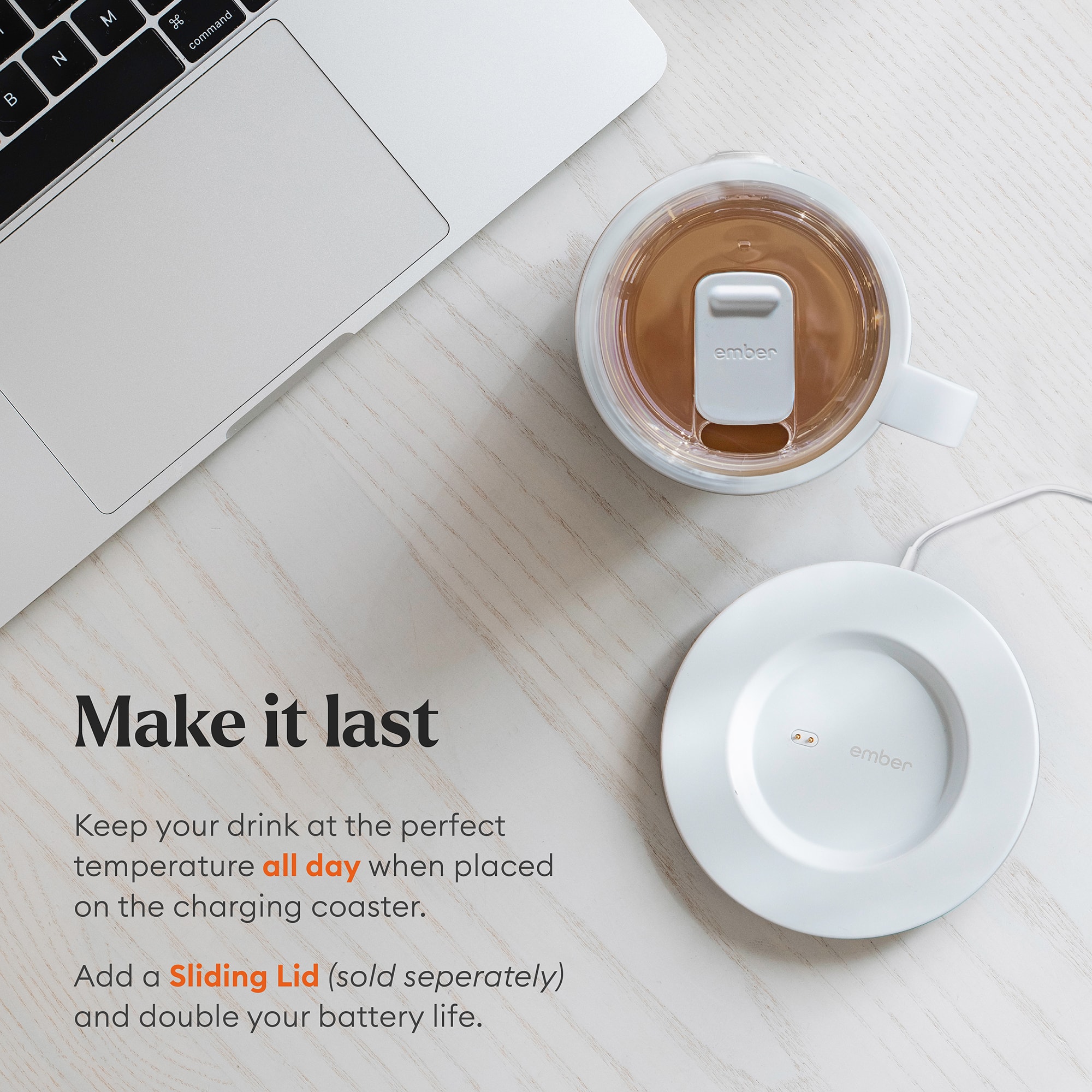 Make it last ember Keep your drink at the perfect temperature all day when placed on the charging coaster. Add a Sliding Lid (sold separately) and double your battery life.