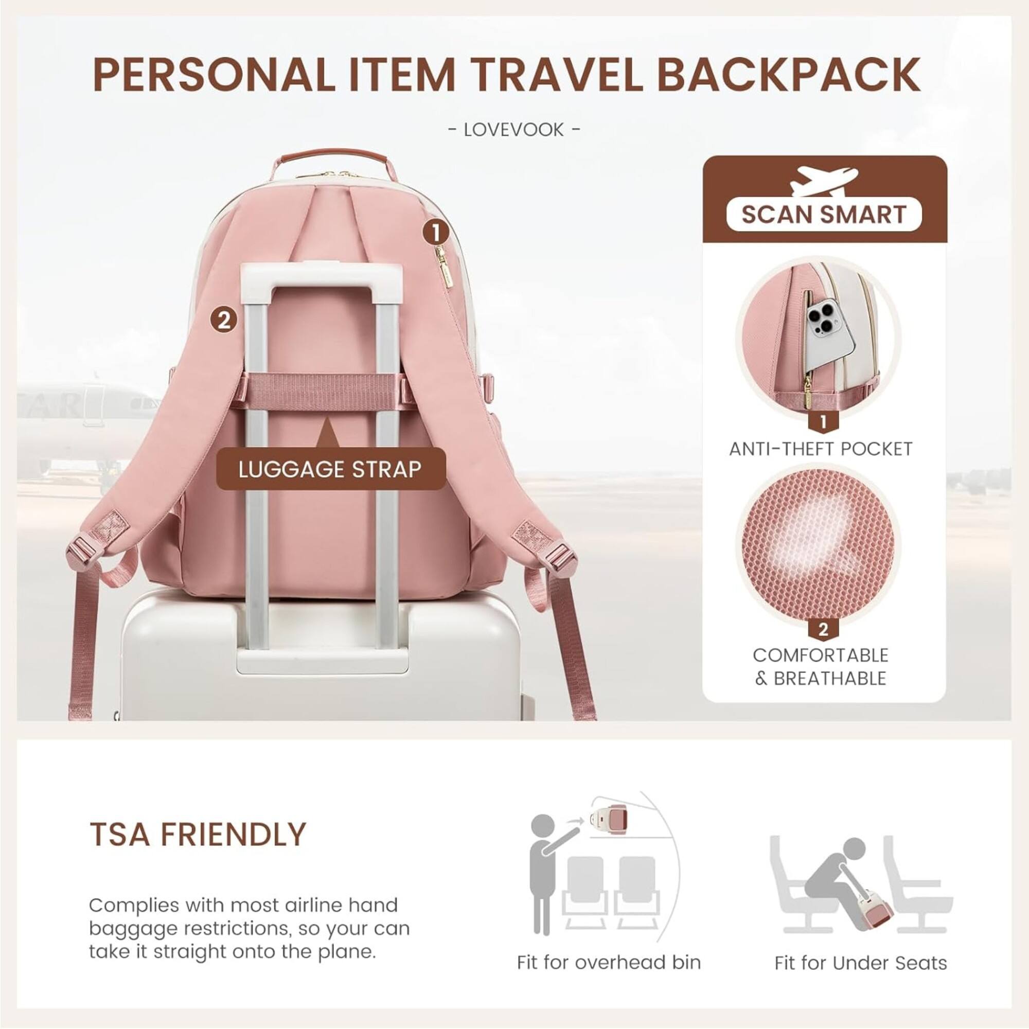 PERSONAL ITEM TRAVEL BACKPACK
-LOVEVOOK-
1
SCAN SMART
2
LUGGAGE STRAP
1 ANTI-THEFT POCKET
2 COMFORTABLE & BREATHABLE
TSA FRIENDLY
Complies with most airline hand baggage restrictions, so your can take it straight onto the plane.
Fit for overhead bin
Fit for Under Seats