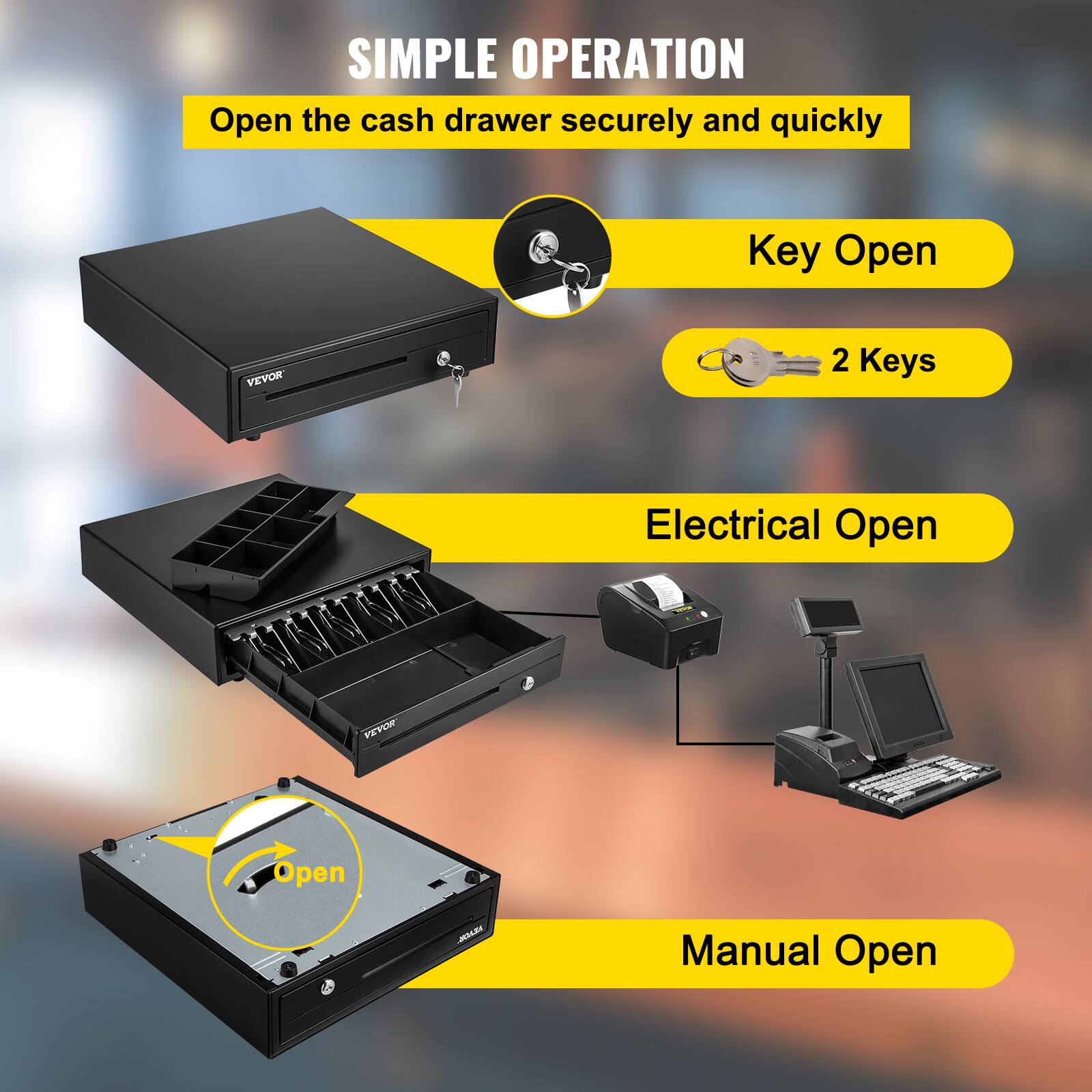 SIMPLE OPERATION  
Open the cash drawer securely and quickly  

Key Open  
2 Keys  

Electrical Open  

Manual Open